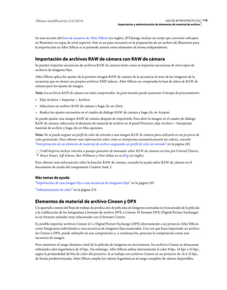 Última modificación 5/5/2010                                                                     USO DE AFTER EFFECTS CS5 110
                                                            Importación y administración de elementos de material de archivo



En una sección del foro de usuarios de After Effects (en inglés), JETalmage incluye un script que convierte subcapas
en Illustrator en capas de nivel superior. Este es un paso necesario en la preparación de un archivo de Illustrator para
la importación en After Effects si se pretende animar estos elementos de forma independiente.


Importación de archivos RAW de cámara con RAW de cámara
Se pueden importar secuencias de archivos RAW de cámara tanto como se importan secuencias de otros tipos de
archivos de imágenes fijas.
After Effects aplica los ajustes de la primera imagen RAW de cámara de la secuencia al resto de las imágenes de la
secuencia que no tienen sus propios archivos XMP sidecar. After Effects no comprueba la base de datos de RAW de
cámara para los ajustes de imagen.
Nota: Los archivos RAW de cámara no están comprimidos. Su gran tamaño puede aumentar el tiempo de procesamiento.
• Elija Archivo > Importar > Archivo.
• Seleccione un archivo RAW de cámara y haga clic en Abrir.
• Realice los ajustes necesarios en el cuadro de diálogo RAW de cámara y haga clic en Aceptar.
Se puede ajustar una imagen RAW de cámara después de importarla. Para abrir la imagen en el cuadro de diálogo
RAW de cámara, seleccione el elemento de material de archivo en el panel Proyecto, elija Archivo > Interpretar
material de archivo y haga clic en Más opciones.
Nota: No se puede asignar un perfil de color de entrada a una imagen RAW de cámara para utilizarlo en un proyecto de
color gestionado. Para obtener más información sobre cómo se interpretan automáticamente los colores, consulte
“Interpretación de un elemento de material de archivo asignando un perfil de color de entrada” en la página 281.
   Todd Kopriva incluye vínculos a pasajes gratuitos de manuales sobre RAW de cámara escritos por Conrad Chavez,
   Bruce Fraser, Jeff Schewe, Ben Willmore y Dan Ablan en su blog (en inglés).
Para obtener más información sobre la función RAW de cámara, consulte la ayuda sobre RAW de cámara en el
documento de ayuda del componente Creative Suite 5.


Más temas de ayuda
“Importación de una imagen fija o una secuencia de imágenes fijas” en la página 103
“Administración de color” en la página 276


Elementos de material de archivo Cineon y DPX
Un apartado común del flujo de trabajo de producción de películas de imágenes animadas es el escaneado de la película
y la codificación de los fotogramas a formato de archivo DPX o Cineon. El formato DPX (Digital Picture Exchange)
es un formato estándar muy relacionado con el formato Cineon.
Es posible importar archivos Cineon 4.5 o Digital Picture Exchange (DPX) directamente a un proyecto After Effects
como fotogramas individuales o una secuencia de imágenes fijas numeradas. Una vez que haya importado un archivo
de Cineon o DPX, puede utilizarlo en una composición y, a continuación, procesar la composición como una
secuencia de imagen.
Para mantener el rango dinámico total de la película de imágenes en movimiento, los archivos Cineon se almacenan
utilizando color logarítmico de 10 bpc. Sin embargo, After Effects utiliza internamente el color 8 bpc, 16 bpc o 32 bpc,
según la profundidad de bits de color del proyecto. Si se trabaja con archivos Cineon en un proyecto de 16 ó 32 bpc,
de forma predeterminada, After Effects amplía los valores logarítmicos al rango completo de valores disponibles.
 
