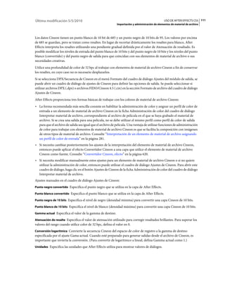 Última modificación 5/5/2010                                                                      USO DE AFTER EFFECTS CS5 111
                                                             Importación y administración de elementos de material de archivo



Los datos Cineon tienen un punto blanco de 10 bit de 685 y un punto negro de 10 bits de 95. Los valores por encima
de 685 se guardan, pero se tratan como resaltes. En lugar de recortar drásticamente los resaltes para blanco, After
Effects interpreta los resaltes utilizando una pendiente gradual definida por el valor de Atenuación de resaltado. Es
posible modificar los niveles de entrada del punto blanco de 10 bits y del punto negro de 10 bits y los niveles del punto
blanco (convertido) y del punto negro de salida para que coincidan con sus elementos de material de archivo o sus
necesidades creativas.
Utilice una profundidad de color de 32 bpc al trabajar con elementos de material de archivo Cineon a fin de conservar
los resaltes, en cuyo caso no es necesario desplazarlos.
Si se selecciona DPX/Secuencia de Cineon en el menú Formato del cuadro de diálogo Ajustes del módulo de salida, se
puede abrir un cuadro de diálogo de ajustes de Cineon para definir las opciones de salida. Se puede seleccionar si
utilizar archivos DPX (.dpx) o archivos FIDO/Cineon 4.5 (.cin) en la sección Formato de archivo del cuadro de diálogo
Ajustes de Cineon.
After Effects proporciona tres formas básicas de trabajar con los colores de material de archivo Cineon:
• La forma recomendada más sencilla consiste en habilitar la administración de color y asignar un perfil de color de
  entrada a un elemento de material de archivo Cineon en la ficha Administración de color del cuadro de diálogo
  Interpretar material de archivo, correspondiente al archivo de película en el que se haya grabado el material de
  archivo. Si se crea una salida para una película, no se debe utilizar el mismo perfil como perfil de color de salida
  para que el archivo de salida sea igual que el archivo de película. Una ventaja de utilizar funciones de administración
  de color para trabajar con elementos de material de archivo Cineon es que se facilita la composición con imágenes
  de otros tipos de material de archivo. Consulte “Interpretación de un elemento de material de archivo asignando
  un perfil de color de entrada” en la página 281.
• Si necesita cambiar posteriormente los ajustes de la interpretación del elemento de material de archivo Cineon,
  entonces puede aplicar el efecto Convertidor Cineon a una capa que utilice el elemento de material de archivo
  Cineon como fuente. Consulte “Convertidor Cineon, efecto” en la página 620.
• Si necesita modificar manualmente estos ajustes para un elemento de material de archivo Cineon o si no quiere
  utilizar la administración de color, entonces puede utilizar el cuadro de diálogo Ajustes de Cineon. Para abrir este
  cuadro de diálogo, haga clic en el botón Ajustes de Cineon de la ficha Administración de color del cuadro de diálogo
  Interpretar material de archivo.
Ajustes manuales en el cuadro de diálogo Ajustes de Cineon:
Punto negro convertido Especifica el punto negro que se utiliza en la capa de After Effects.

Punto blanco convertido Especifica el punto blanco que se utiliza en la capa de After Effects.

Punto negro de 10 bits Especifica el nivel de negro (densidad mínima) para convertir una capa Cineon de 10 bits.

Punto blanco de 10 bits Especifica el nivel de blanco (densidad máxima) para convertir una capa Cineon de 10 bits.

Gamma actual Especifica el valor de la gamma de destino.

Atenuación de resalte Especifica el valor de atenuación utilizado para corregir resaltados brillantes. Para superar los
valores del rango cuando utilice color de 32 bpc, defina el valor en 0.
Conversión logarítmica Convierte la secuencia Cineon del espacio de color de registro a la gamma de destino
especificada por el ajuste Gama actual. Cuando esté preparado para generar salidas desde el archivo de Cineon, es
importante que invierta la conversión. (Para convertir de logarítmico a lineal, defina Gamma actual como 1.)
Unidades Especifica las unidades que After Effects utiliza para mostrar valores de diálogos.
 