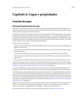Última modificación 5/5/2010                                                                                                 113




Capítulo 6: Capas y propiedades

Creación de capas
Descripción general sobre las capas
Las capas son los elementos que forman una composición. Sin capas, una composición es sólo un fotograma vacío.
Utilice tantas capas como sea necesario, para crear la composición. Algunas composiciones contienen miles de capas,
mientras que otras composiciones contienen sólo una.
Las capas de After Effects son parecidas a las pistas de Adobe Premiere Pro. La diferencia principal es que cada capa
de After Effects no puede tener más de un elemento de material de archivo como su origen, mientras que la pista de
Premiere Pro suele contener varios clips. Las capas de After Effects también son similares a las de Photoshop, aunque
la interfaz para trabajar con ellas es diferente. El panel Línea de tiempo de After Effects permite trabajar con las capas
de forma similar a como se haría en el panel de capas de Photoshop.
Puede crear varios tipos de capas:
• Capas de vídeo y audio basadas en elementos de material de archivo importado como, por ejemplo, imágenes fijas,
  películas y pistas de audio
• Capas que se crean en After Effects para realizar funciones especiales como, por ejemplo, cámaras, luces, capas de
  ajuste y objetos nulos
• Capas de color sólido basadas en elementos de material de archivo de color sólido creados en After Effects
• Capas sintéticas que alojan elementos visuales que se crean en After Effects como, por ejemplo, capas de forma y
  capas de texto
• Capas de precomposición, que utilizan las composiciones como sus elementos de material de archivo de origen
Cuando se modifica una capa, esto no afecta a su elemento de material de archivo de origen. Se puede utilizar el mismo
elemento de material de archivo como origen de varias capas y hacerlo de forma diferente en cada instancia. (Consulte
“Importación e interpretación de elementos de material de archivo” en la página 64.)
Los cambios realizados en una capa no afectan a las otras, a menos que se vinculen las capas específicamente. Por
ejemplo, puede mover, girar y dibujar máscaras para una capa sin que afecte a las demás capas de una composición.
After Effects numera automáticamente todas las capas de una composición. De forma predeterminada, estos números
se ven en el panel Línea de tiempo, al lado del nombre de la capa. El número se corresponde con la ubicación de esa
capa en el orden de apilamiento. Cuando el orden de apilamiento cambia, After Effects cambia todos los números en
consecuencia. El orden de apilamiento de las capas afecta al orden de procesamiento y, por tanto, al procesamiento de
la composición en cuanto a previsualizaciones y resultado final. (Consulte “Orden de procesamiento y contracción de
transformaciones” en la página 62.)
Nota: De manera predeterminada, las nuevas capas comienzan al principio de la composición. Para que las capas nuevas
comiencen en el momento actual, deseleccione la preferencia Crear capas en el tiempo de inicio de la composición
(Edición > Preferencias > General (Windows) o After Effects > Preferencias > General (Mac OS)).
Para ver un tutorial de vídeo sobre la creación y administración de capas, visite el sitio web de Adobe.
 