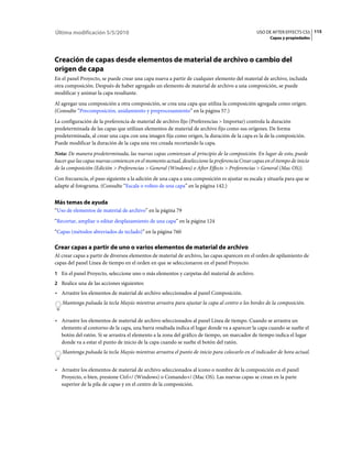 Última modificación 5/5/2010                                                                    USO DE AFTER EFFECTS CS5 115
                                                                                                      Capas y propiedades




Creación de capas desde elementos de material de archivo o cambio del
origen de capa
En el panel Proyecto, se puede crear una capa nueva a partir de cualquier elemento del material de archivo, incluida
otra composición. Después de haber agregado un elemento de material de archivo a una composición, se puede
modificar y animar la capa resultante.
Al agregar una composición a otra composición, se crea una capa que utiliza la composición agregada como origen.
(Consulte “Precomposición, anidamiento y preprocesamiento” en la página 57.)
La configuración de la preferencia de material de archivo fijo (Preferencias > Importar) controla la duración
predeterminada de las capas que utilizan elementos de material de archivo fijo como sus orígenes. De forma
predeterminada, al crear una capa con una imagen fija como origen, la duración de la capa es la de la composición.
Puede modificar la duración de la capa una vez creada recortando la capa.
Nota: De manera predeterminada, las nuevas capas comienzan al principio de la composición. En lugar de esto, puede
hacer que las capas nuevas comiencen en el momento actual, deseleccione la preferencia Crear capas en el tiempo de inicio
de la composición (Edición > Preferencias > General (Windows) o After Effects > Preferencias > General (Mac OS)).
Con frecuencia, el paso siguiente a la adición de una capa a una composición es ajustar su escala y situarla para que se
adapte al fotograma. (Consulte “Escala o volteo de una capa” en la página 142.)


Más temas de ayuda
“Uso de elementos de material de archivo” en la página 79
“Recortar, ampliar o editar desplazamiento de una capa” en la página 124
“Capas (métodos abreviados de teclado)” en la página 760

Crear capas a partir de uno o varios elementos de material de archivo
Al crear capas a partir de diversos elementos de material de archivo, las capas aparecen en el orden de apilamiento de
capas del panel Línea de tiempo en el orden en que se seleccionaron en el panel Proyecto.
1 En el panel Proyecto, seleccione uno o más elementos y carpetas del material de archivo.
2 Realice una de las acciones siguientes:
• Arrastre los elementos de material de archivo seleccionados al panel Composición.
   Mantenga pulsada la tecla Mayús mientras arrastra para ajustar la capa al centro o los bordes de la composición.


• Arrastre los elementos de material de archivo seleccionados al panel Línea de tiempo. Cuando se arrastra un
  elemento al contorno de la capa, una barra resaltada indica el lugar donde va a aparecer la capa cuando se suelte el
  botón del ratón. Si se arrastra el elemento a la zona del gráfico de tiempo, un marcador de tiempo indica el lugar
  donde va a estar el punto de inicio de la capa cuando se suelte el botón del ratón.
   Mantenga pulsada la tecla Mayús mientras arrastra el punto de inicio para colocarlo en el indicador de hora actual.


• Arrastre los elementos de material de archivo seleccionados al icono o nombre de la composición en el panel
  Proyecto, o bien, presione Ctrl+/ (Windows) o Comando+/ (Mac OS). Las nuevas capas se crean en la parte
  superior de la pila de capas y en el centro de la composición.
 