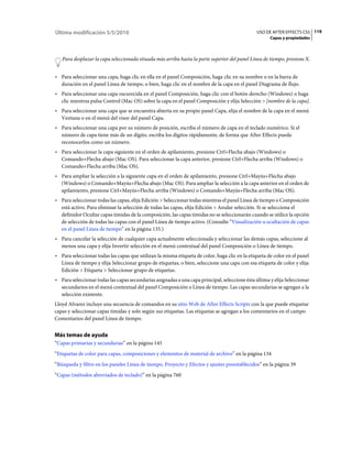 Última modificación 5/5/2010                                                                    USO DE AFTER EFFECTS CS5 119
                                                                                                      Capas y propiedades



   Para desplazar la capa seleccionada situada más arriba hasta la parte superior del panel Línea de tiempo, presione X.


• Para seleccionar una capa, haga clic en ella en el panel Composición, haga clic en su nombre o en la barra de
  duración en el panel Línea de tiempo, o bien, haga clic en el nombre de la capa en el panel Diagrama de flujo.
• Para seleccionar una capa oscurecida en el panel Composición, haga clic con el botón derecho (Windows) o haga
  clic mientras pulsa Control (Mac OS) sobre la capa en el panel Composición y elija Selección > [nombre de la capa].
• Para seleccionar una capa que se encuentra abierta en su propio panel Capa, elija el nombre de la capa en el menú
  Ventana o en el menú del visor del panel Capa.
• Para seleccionar una capa por su número de posición, escriba el número de capa en el teclado numérico. Si el
  número de capa tiene más de un dígito, escriba los dígitos rápidamente, de forma que After Effects pueda
  reconocerlos como un número.
• Para seleccionar la capa siguiente en el orden de apilamiento, presione Ctrl+Flecha abajo (Windows) o
  Comando+Flecha abajo (Mac OS). Para seleccionar la capa anterior, presione Ctrl+Flecha arriba (Windows) o
  Comando+Flecha arriba (Mac OS).
• Para ampliar la selección a la siguiente capa en el orden de apilamiento, presione Ctrl+Mayús+Flecha abajo
  (Windows) o Comando+Mayús+Flecha abajo (Mac OS). Para ampliar la selección a la capa anterior en el orden de
  apilamiento, presione Ctrl+Mayús+Flecha arriba (Windows) o Comando+Mayús+Flecha arriba (Mac OS).
• Para seleccionar todas las capas, elija Edición > Seleccionar todas mientras el panel Línea de tiempo o Composición
  está activo. Para eliminar la selección de todas las capas, elija Edición > Anular selección. Si se selecciona el
  definidor Ocultar capas tímidas de la composición, las capas tímidas no se seleccionarán cuando se utilice la opción
  de selección de todas las capas con el panel Línea de tiempo activo. (Consulte “Visualización u ocultación de capas
  en el panel Línea de tiempo” en la página 135.)
• Para cancelar la selección de cualquier capa actualmente seleccionada y seleccionar las demás capas, seleccione al
  menos una capa y elija Invertir selección en el menú contextual del panel Composición o Línea de tiempo.
• Para seleccionar todas las capas que utilizan la misma etiqueta de color, haga clic en la etiqueta de color en el panel
  Línea de tiempo y elija Seleccionar grupo de etiquetas, o bien, seleccione una capa con esa etiqueta de color y elija
  Edición > Etiqueta > Seleccionar grupo de etiquetas.
• Para seleccionar todas las capas secundarias asignadas a una capa principal, seleccione ésta última y elija Seleccionar
  secundarios en el menú contextual del panel Composición o Línea de tiempo. Las capas secundarias se agregan a la
  selección existente.
Lloyd Alvarez incluye una secuencia de comandos en su sitio Web de After Effects Scripts con la que puede etiquetar
capas y seleccionar capas tímidas y solo según sus etiquetas. Las etiquetas se agregan a los comentarios en el campo
Comentarios del panel Línea de tiempo.


Más temas de ayuda
“Capas primarias y secundarias” en la página 145
“Etiquetas de color para capas, composiciones y elementos de material de archivo” en la página 134
“Búsqueda y filtro en los paneles Línea de tiempo, Proyecto y Efectos y ajustes preestablecidos” en la página 39
“Capas (métodos abreviados de teclado)” en la página 760
 