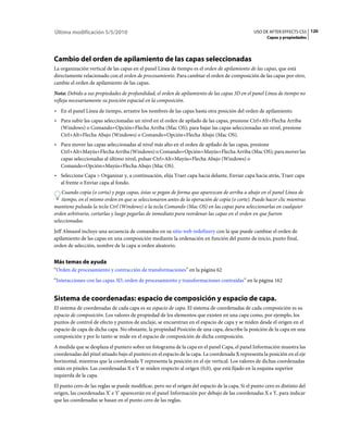 Última modificación 5/5/2010                                                                    USO DE AFTER EFFECTS CS5 120
                                                                                                       Capas y propiedades




Cambio del orden de apilamiento de las capas seleccionadas
La organización vertical de las capas en el panel Línea de tiempo es el orden de apilamiento de las capas, que está
directamente relacionado con el orden de procesamiento. Para cambiar el orden de composición de las capas por otro,
cambie el orden de apilamiento de las capas.
Nota: Debido a sus propiedades de profundidad, el orden de apilamiento de las capas 3D en el panel Línea de tiempo no
refleja necesariamente su posición espacial en la composición.
• En el panel Línea de tiempo, arrastre los nombres de las capas hasta otra posición del orden de apilamiento.
• Para subir las capas seleccionadas un nivel en el orden de apilado de las capas, presione Ctrl+Alt+Flecha Arriba
  (Windows) o Comando+Opción+Flecha Arriba (Mac OS); para bajar las capas seleccionadas un nivel, presione
  Ctrl+Alt+Flecha Abajo (Windows) o Comando+Opción+Flecha Abajo (Mac OS).
• Para mover las capas seleccionadas al nivel más alto en el orden de apilado de las capas, presione
  Ctrl+Alt+Mayús+Flecha Arriba (Windows) o Comando+Opción+Mayús+Flecha Arriba (Mac OS); para mover las
  capas seleccionadas al último nivel, pulsar Ctrl+Alt+Mayús+Flecha Abajo (Windows) o
  Comando+Opción+Mayús+Flecha Abajo (Mac OS).
• Seleccione Capa > Organizar y, a continuación, elija Traer capa hacia delante, Enviar capa hacia atrás, Traer capa
  al frente o Enviar capa al fondo.
    Cuando copia (o corta) y pega capas, éstas se pegan de forma que aparezcan de arriba a abajo en el panel Línea de
    tiempo, en el mismo orden en que se seleccionaron antes de la operación de copia (o corte). Puede hacer clic mientras
mantiene pulsada la tecla Ctrl (Windows) o la tecla Comando (Mac OS) en las capas para seleccionarlas en cualquier
orden arbitrario, cortarlas y luego pegarlas de inmediato para reordenar las capas en el orden en que fueron
seleccionadas.
Jeff Almasol incluye una secuencia de comandos en su sitio web redefinery con la que puede cambiar el orden de
apilamiento de las capas en una composición mediante la ordenación en función del punto de inicio, punto final,
orden de selección, nombre de la capa u orden aleatorio.


Más temas de ayuda
“Orden de procesamiento y contracción de transformaciones” en la página 62
“Interacciones con las capas 3D, orden de procesamiento y transformaciones contraídas” en la página 162


Sistema de coordenadas: espacio de composición y espacio de capa.
El sistema de coordenadas de cada capa es su espacio de capa. El sistema de coordenadas de cada composición es su
espacio de composición. Los valores de propiedad de los elementos que existen en una capa como, por ejemplo, los
puntos de control de efecto y puntos de anclaje, se encuentran en el espacio de capa y se miden desde el origen en el
espacio de capa de dicha capa. No obstante, la propiedad Posición de una capa, describe la posición de la capa en una
composición y por lo tanto se mide en el espacio de composición de dicha composición.
A medida que se desplaza el puntero sobre un fotograma de la capa en el panel Capa, el panel Información muestra las
coordenadas del píxel situado bajo el puntero en el espacio de la capa. La coordenada X representa la posición en el eje
horizontal, mientras que la coordenada Y representa la posición en el eje vertical. Los valores de dichas coordenadas
están en píxeles. Las coordenadas X e Y se miden respecto al origen (0,0), que está fijado en la esquina superior
izquierda de la capa.
El punto cero de las reglas se puede modificar, pero no el origen del espacio de la capa. Si el punto cero es distinto del
origen, las coordenadas X' e Y' aparecerán en el panel Información por debajo de las coordenadas X e Y, para indicar
que las coordenadas se basan en el punto cero de las reglas.
 
