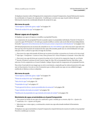 Última modificación 5/5/2010                                                                   USO DE AFTER EFFECTS CS5 121
                                                                                                     Capas y propiedades



Al desplazar el puntero sobre el fotograma de la composición en el panel Composición, el panel Información muestra
las coordenadas en el espacio de composición. A medida que se arrastra una capa, la parte inferior del panel
Información muestra las coordenadas del punto de anclaje de la capa.


Más temas de ayuda
“Zonas seguras, cuadrículas, guías y reglas” en la página 191
“Puntos de anclaje de la capa” en la página 141


Mover capas en el espacio
Al desplazar una capa en el espacio, se modifica su propiedad Posición.
Los componentes de una propiedad Posición se pueden separar en propiedades individuales: Posición X, Posición Y,
y (para las capas 3D) Posición Z , de modo que se pueda modificar y animar cada una de ellas de forma independiente.
(Consulte “Separación de las dimensiones de Posición para animar componentes individualmente” en la página 122.)
Jeff Almasol proporciona una secuencia de comandos en su sitio web redefinery que coloca una nueva capa nula en la
línea que hay entre los puntos de anclaje de las dos capas seleccionadas; puede usar un control deslizante en la capa
nula para volver a colocar la capa nula a lo largo de esta línea.
   Para mover las capas seleccionadas de forma que sus puntos de anclaje se encuentren en el centro en la vista actual,
   elija Capa > Transformar > Centrar en vista, o bien, presione Ctrl + Inicio (Windows) o Comando + Inicio (Mac OS).
    Para mover una capa de forma que su punto de anclaje esté en el centro de la composición, haga clic con el botón
    derecho (Windows) o presione la tecla Control y haga clic (Mac OS) en la propiedad Posición, elija Editar valor,
seleccione % de la composición en el menú Unidades e indique 50 para todos los componentes de la propiedad Posición.
Para evitar el suavizado de una imagen que no esté en movimiento, compruebe que los valores de posición de la capa
sean no fraccionarios. Con esto se evita el remuestreo que se utiliza cuando una capa con una calidad de imagen
establecida en Óptima se sitúa en subpíxeles.


Más temas de ayuda
“Zonas seguras, cuadrículas, guías y reglas” en la página 191
“Puntos de anclaje de la capa” en la página 141
“Selección de capas” en la página 118
“Propiedades de capa” en la página 137
“Visión general de efectos y ajustes preestablecidos de animación” en la página 398
“Capas (métodos abreviados de teclado)” en la página 760
“Modificación de propiedades de capa (métodos abreviados de teclado)” en la página 764

Movimiento de capas arrastrándolas en el panel Composición
   Para ajustar los bordes de una capa a las cuadrículas o guías a medida que se arrastra, elija Ver > Ajustar a la
   cuadrícula o Ver > Ajustar con las guías.
• Seleccione una o varias capas y, a continuación, arrastre una capa seleccionada mediante la herramienta
  Selección .
Al desplazar una capa arrastrándola en el panel Composición, el panel Información muestra el cambio en la propiedad
Posición a medida que se arrastra.
 