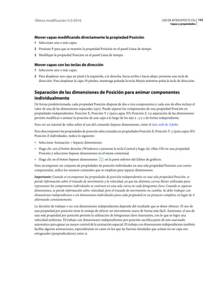 Última modificación 5/5/2010                                                                       USO DE AFTER EFFECTS CS5 122
                                                                                                        Capas y propiedades




Mover capas modificando directamente la propiedad Posición
1 Seleccione una o más capas.
2 Presione P para que se muestre la propiedad Posición en el panel Línea de tiempo.
3 Modifique la propiedad Posición en el panel Línea de tiempo.


Mover capas con las teclas de dirección
1 Seleccione una o más capas.
2 Para desplazar una capa un píxel a la izquierda, a la derecha, hacia arriba o hacia abajo, presione una tecla de
   dirección. Para desplazar la capa 10 píxeles, mantenga pulsada la tecla Mayús mientras pulsa la tecla de dirección.


Separación de las dimensiones de Posición para animar componentes
individualmente
De forma predeterminada, cada propiedad Posición dispone de dos o tres componentes y cada uno de ellos incluye el
valor de una de las dimensiones espaciales (ejes). Puede separar los componentes de una propiedad Posición en
propiedades independientes: Posición X, Posición Y y (para capas 3D) Posición Z. La separación de las dimensiones
permite modificar o animar la posición de una capa a lo largo de los ejes x , y y z de forma independiente.
Para ver un tutorial de vídeo sobre el uso del comando Separar dimensiones, visite el sitio web de Adobe.
Para descomponer las propiedades de posición seleccionadas en propiedades Posición X, Posición Y, y (para capas 3D)
Posición Z individuales, realice lo siguiente:
• Seleccione Animación > Separar dimensiones.
• Haga clic con el botón derecho (Windows) o presione la tecla Control y haga clic (Mac OS) en una propiedad
  Posición y seleccione Separar dimensiones en el menú contextual.
• Haga clic en el botón Separar dimensiones         en la parte inferior del Editor de gráficos.
Para recomponer un conjunto de propiedades de posición individuales en una sola propiedad Posición con varios
componentes, utilice los mismos comandos que se emplean para separar dimensiones.
Importante: Cuando se recomponen las propiedades de posición independientes en una sola propiedad Posición, se
pierde información sobre el trazado de movimiento y la velocidad, ya que las distintas curvas Bézier utilizadas para
representar los componentes individuales se contraen en una sola curva en cada fotograma clave. Cuando se separan
dimensiones, se pierde información sobre velocidad, pero el trazado de movimiento no cambia. Se debe trabajar con
dimensiones independientes o sin dimensiones individuales para cada propiedad en un proyecto completo, en lugar de ir
alternando constantemente.
La decisión de trabajar o no con dimensiones independientes depende del resultado que se desee obtener. El uso de
una propiedad por posición tiene la ventaja de ofrecer un movimiento suave de forma más fácil. Asimismo, el uso de
una sola propiedad por posición permite la utilización de fotogramas clave itinerantes, con lo que se logra una
velocidad uniforme. El trabajo con dimensiones independientes por posición sacrifica parte de este suavizado
automático para ganar un mayor control de la animación espacial. El trabajo con dimensiones independientes también
facilita algunas animaciones, especialmente en casos en los que las fuerzas simuladas que actúan en un capa son
ortogonales (perpendiculares) entre sí.
 