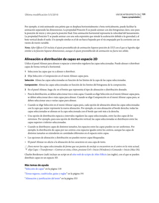 Última modificación 5/5/2010                                                                     USO DE AFTER EFFECTS CS5 123
                                                                                                        Capas y propiedades



Por ejemplo, si está animando una pelota que se desplaza horizontalmente y bota verticalmente, puede facilitar la
animación separando las dimensiones. La propiedad Posición X se puede animar con dos fotogramas clave, uno para
la posición de inicio y otro para la posición final. Esta animación horizontal representa la velocidad del lanzamiento.
La propiedad Posición Y se puede animar con una sola expresión que simule la aceleración debido a la gravedad y al
bote vertical desde el suelo. Un ejemplo similar es el de un barco bajando por el río empujado por la corriente con un
viento de través variable.
Nota: After Effects CS3 incluía el ajuste preestablecido de animación Separar posición de XYZ con el que se lograba algo
similar a la función Separar dimensiones, aunque el ajuste preestablecido de animación no fuera tan sólido.


Alineación o distribución de capas en espacio 2D
Utilice el panel Alinear para alinear o espaciar a intervalos regulares las capas seleccionadas. Puede alinear o distribuir
capas de forma vertical u horizontal.
1 Seleccione las capas que va a alinear o distribuir.
2 Elija Selección o Composición en el menú Alinear capas para.
Selección Alinea las capas seleccionadas en función de los límites de la capa de las capas seleccionadas.

Composición Alinea las capas seleccionadas en función de los límites del fotograma de la composición.

3 En el panel Alinear, haga clic en el botón que representa el tipo de alineación o distribución deseado.
• Para la distribución, se deben seleccionar tres o más capas. Cuando se elige Selección en el menú Alinear capas para,
  se deben seleccionar dos o más capas para alinear. Cuando se elige Composición en el menú Alinear capas para, se
  deben seleccionar una o varias capas para alinear.
• Cuando se elige Selección en el menú Alinear capas para, cada opción de alineación alinea las capas seleccionadas
  con la capa que mejor represente la nueva alineación. Por ejemplo, en una alineación al borde derecho, todas las
  capas seleccionadas se alinean en la capa seleccionada con el borde que esté más a la derecha.
• Una opción de distribución espacia a intervalos regulares las capas seleccionadas, entre las dos capas de los
  extremos. Por ejemplo, para una opción de distribución vertical, las capas seleccionadas se distribuyen entre las
  capas superior e inferior seleccionadas.
• Cuando se distribuyen capas de distintos tamaños, los espacios entre las capas pueden no ser uniformes. Por
  ejemplo, la distribución de capas por sus centros crea espacios iguales entre los centros, aunque las capas de
  distintos tamaños se extenderán en cantidades diferentes en el espacio entre capas.
• Las opciones de alineación y distribución no pueden mover capas bloqueadas.
• El panel Alinear no afecta a la alineación de los caracteres en una capa de texto.
   Para mover las capas seleccionadas de forma que sus puntos de anclaje se encuentren en el centro en la vista actual,
   elija Capa > Transformar > Centrar en vista, o bien, presione Ctrl + Inicio (Windows) o Comando + Inicio (Mac OS).
Charles Bordenave (nab) incluye un script en el sitio web de scripts de After Effects (en inglés), con el que se pueden
distribuir capas en un espacio 3D.


Más temas de ayuda
“Selección de capas” en la página 118
“Zonas seguras, cuadrículas, guías y reglas” en la página 191
“Alineación y justificación del texto” en la página 353
 