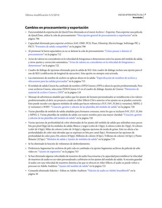 Última modificación 5/5/2010                                                                   USO DE AFTER EFFECTS CS5 7
                                                                                                              Novedades




Cambios en procesamiento y exportación
• Funcionalidad de exportación de QuickTime eliminada en el menú Archivo > Exportar. Para exportar una película
  de QuickTime, utilice la cola de procesamiento: “Descripción general de procesamiento y exportación” en la
  página 706
• Capacidad eliminada para exportar archivos AAF, OMF, PCX, Pixar, Filmstrip, ElectricImage, Softimage PIC y
  PICT: “Formatos de salida compatibles” en la página 708
• Al presionar la barra espaciadora ya no se detiene la cola de procesamiento: “Cómo pausar o detener el
  procesamiento” en la página 712
• Aviso de valores no coincidentes en la velocidad de fotogramas o dimensiones entre los ajustes del módulo de salida
  y otros ajustes y corrección automática: “Aviso de valores no coincidentes en la velocidad de fotogramas o
  dimensiones” en la página 722
• Cuadro de diálogo de opciones eliminado para la salida de SGI. Este cuadro de diálogo incluía una opción para el
  uso de RLE (codificación de longitud de ejecución). Esta opción no siempre está activada.
• Las extensiones de nombre de archivo se aplican ahora en la salida: “Especificación de nombres de archivo y
  ubicaciones para las salidas procesadas” en la página 715
• El módulo de salida Cineon ha cambiado de nombre a DPX/Cineon y DPX es ahora la opción predeterminada. Para
  crear archivos Cineon, seleccione FIDO/Cineon 4.5 en el cuadro de diálogo Ajustes de Cineon: “Elementos de
  material de archivo Cineon y DPX” en la página 110
• Mensaje de advertencia añadido que indica que los ajustes de formato personalizados se restablecerán a los valores
  predeterminados al abrir un proyecto creado en After Effects CS4 o anterior si los ajustes no se pueden convertir.
  Esto puede suceder con algunos módulos de salida que hacen referencia a FLV, F4V, H.264 (y variantes), MPEG-2
  (y variantes) o WMV: “Creación, gestión y edición de las plantillas del módulo de salida” en la página 720
• Varias plantillas de módulo de salida añadidas para formatos comunes, entre los que se incluyen F4V, FLV, H.264
  y MPEG-2. Varias plantillas de módulo de salida con nuevo nombre para una mayor claridad: “Creación, gestión
  y edición de las plantillas del módulo de salida” en la página 720
• Varias opciones de profundidad de color eliminadas de los ajustes del módulo de salida que utilizaban muy pocos
  bits por píxel (bpp) de los módulos de salida: Blanco y negro (color de 1 bpp), 4 colores (color de 2 bpp), 16 colores
  (color de 4 bpp), Miles de colores (color de 16 bpp) y algunas opciones de escala de grises. Esto no afecta a las
  profundidades de color más elevadas que se expresan en bits por canal (bpc). Permanecen las opciones de
  profundidad de color para 256 colores (8 bpp), Millones de colores (8 bpc), Trillones de colores (16 bpc) y Punto
  flotante (32 bpc): “Módulos de salida y Ajustes de módulos de salida” en la página 719
• Se ha eliminado la función de volúmenes de desbordamiento.
• Preferencia Segmentar los archivos de pelí­cula en cambiada a la opción Segmentar archivos de película de sólo
  vídeo en: “Ajustes de segmentos” en la página 743
• Se han eliminado algunas velocidades de muestreo de audio fraccionarias y la capacidad para establecer la velocidad
  de muestreo de audio en un valor personalizado y arbitrario en los ajustes del módulo de salida. Si necesita guardar
  el audio con una velocidad de muestreo distinta a las que se ofrecen en After Effects, el audio se puede volver a
  procesar en Adobe Audition: “Ajustes del módulo de salida” en la página 721
• Comando eliminado Edición > Editar en Adobe Audition: “Edición de audio en Adobe Soundbooth” en la
  página 26
 