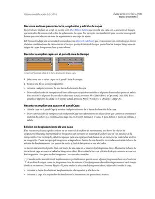 Última modificación 5/5/2010                                                                 USO DE AFTER EFFECTS CS5 125
                                                                                                   Capas y propiedades




Recursos en línea para el recorte, ampliación y edición de capas
Lloyd Alvarez incluye un script en su sitio web After Effects Scripts que recorta una capa con la duración de la capa
que está sobre la misma en el orden de apilamiento de capas. Por ejemplo, esto resulta útil para recortar una capa de
forma que coincida con un mate de seguimiento o una capa de ajuste.
Jeff Almasol incluye una secuencia de comandos en su sitio web redefinery que crea un panel con controles para mover
distintas combinaciones de elementos en el tiempo: punto de inicio de la capa, punto final de la capa, fotogramas de
origen de capas, fotogramas clave y marcadores.

Recortar o ampliar capas en el panel Línea de tiempo




Arrastre del punto de salida de la barra de duración de una capa.


1 Seleccione una o varias capas en el panel Línea de tiempo.
2 Realice una de las acciones siguientes:
• Arrastre cualquier extremo de una barra de duración de capa.
• Mueva el indicador de tiempo actual hasta el tiempo en que desea establecer el punto de entrada o punto de salida.
  Para establecer el punto de entrada en el tiempo actual, presione Alt+[ (Windows) u Opción+[ (Mac OS). Para
  establecer el punto de salida en el tiempo actual, presione Alt+] (Windows) u Opción+] (Mac OS).

Recortar o ampliar una capa en el panel Capa
• Abra la capa en el panel Capa y arrastre cualquier extremo de la barra de duración de la capa.
• Mueva el indicador de tiempo actual en el panel Capa hasta el momento en el que desee que comience o termine el
  material de archivo y, a continuación, haga clic en el botón Entrada o Salida para definir el punto de entrada o
  salida.

Edición de desplazamiento de una capa
Una vez recortada una capa basándose en un material de archivo en movimiento, una barra de edición de
desplazamiento pálida representará los fotogramas del elemento de material de archivo que se van a excluir de la
composición. Este rectángulo pálido no aparece para una capa recortada basada en un elemento de material de archivo
de imagen fija. Puede escoger qué fotogramas se reproducen dentro de una duración recortada arrastrando la barra de
edición de desplazamiento. Los puntos de inicio y final de la capa no se ven afectados.
Al mover únicamente el punto final o de inicio de una capa no se mueven los fotogramas clave. Al arrastrar la barra de
duración de capa se mueven todos los fotogramas clave. Al arrastrar la barra de edición de desplazamiento se mueven
los fotogramas clave pero no los fotogramas clave no seleccionados.
   Cuando realice una edición de desplazamiento, probablemente querrá mover algunos fotogramas clave con el material
   de archivo de origen, como los fotogramas clave de máscara. Otros fotogramas clave deberán permanecer en el tiempo
donde se encuentran. Presione Mayús+F2 para anular la selección de fotogramas clave y dejar seleccionada la capa.
• Arrastre la barra de edición de desplazamiento a la izquierda o a la derecha.
• Arrastre la capa a la izquierda o la derecha con la herramienta de panorámica trasera.
 
