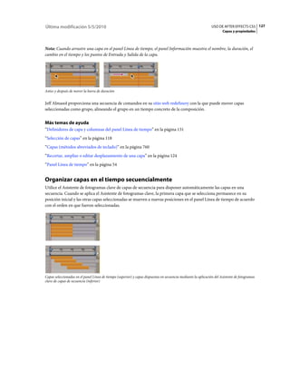 Última modificación 5/5/2010                                                                                    USO DE AFTER EFFECTS CS5 127
                                                                                                                       Capas y propiedades



Nota: Cuando arrastre una capa en el panel Línea de tiempo, el panel Información muestra el nombre, la duración, el
cambio en el tiempo y los puntos de Entrada y Salida de la capa.




Antes y después de mover la barra de duración


Jeff Almasol proporciona una secuencia de comandos en su sitio web redefinery con la que puede mover capas
seleccionadas como grupo, alineando el grupo en un tiempo concreto de la composición.


Más temas de ayuda
“Definidores de capa y columnas del panel Línea de tiempo” en la página 131
“Selección de capas” en la página 118
“Capas (métodos abreviados de teclado)” en la página 760
“Recortar, ampliar o editar desplazamiento de una capa” en la página 124
“Panel Línea de tiempo” en la página 54


Organizar capas en el tiempo secuencialmente
Utilice el Asistente de fotogramas clave de capas de secuencia para disponer automáticamente las capas en una
secuencia. Cuando se aplica el Asistente de fotogramas clave, la primera capa que se selecciona permanece en su
posición inicial y las otras capas seleccionadas se mueven a nuevas posiciones en el panel Línea de tiempo de acuerdo
con el orden en que fueron seleccionadas.




Capas seleccionadas en el panel Línea de tiempo (superior) y capas dispuestas en secuencia mediante la aplicación del Asistente de fotogramas
clave de capas de secuencia (inferior)
 