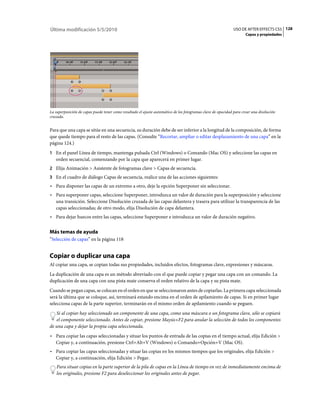 Última modificación 5/5/2010                                                                                  USO DE AFTER EFFECTS CS5 128
                                                                                                                     Capas y propiedades




La superposición de capas puede tener como resultado el ajuste automático de los fotogramas clave de opacidad para crear una disolución
cruzada.


Para que una capa se sitúe en una secuencia, su duración debe de ser inferior a la longitud de la composición, de forma
que quede tiempo para el resto de las capas. (Consulte “Recortar, ampliar o editar desplazamiento de una capa” en la
página 124.)
1 En el panel Línea de tiempo, mantenga pulsada Ctrl (Windows) o Comando (Mac OS) y seleccione las capas en
   orden secuencial, comenzando por la capa que aparecerá en primer lugar.
2 Elija Animación > Asistente de fotogramas clave > Capas de secuencia.
3 En el cuadro de diálogo Capas de secuencia, realice una de las acciones siguientes:
• Para disponer las capas de un extremo a otro, deje la opción Superponer sin seleccionar.
• Para superponer capas, seleccione Superponer, introduzca un valor de duración para la superposición y seleccione
  una transición. Seleccione Disolución cruzada de las capas delantera y trasera para utilizar la transparencia de las
  capas seleccionadas; de otro modo, elija Disolución de capa delantera.
• Para dejar huecos entre las capas, seleccione Superponer e introduzca un valor de duración negativo.

Más temas de ayuda
“Selección de capas” en la página 118


Copiar o duplicar una capa
Al copiar una capa, se copian todas sus propiedades, incluidos efectos, fotogramas clave, expresiones y máscaras.
La duplicación de una capa es un método abreviado con el que puede copiar y pegar una capa con un comando. La
duplicación de una capa con una pista mate conserva el orden relativo de la capa y su pista mate.
Cuando se pegan capas, se colocan en el orden en que se seleccionaron antes de copiarlas. La primera capa seleccionada
será la última que se coloque, así, terminará estando encima en el orden de apilamiento de capas. Si en primer lugar
selecciona capas de la parte superior, terminarán en el mismo orden de apilamiento cuando se peguen.
   Si al copiar hay seleccionado un componente de una capa, como una máscara o un fotograma clave, sólo se copiará
   el componente seleccionado. Antes de copiar, presione Mayús+F2 para anular la selección de todos los componentes
de una capa y dejar la propia capa seleccionada.
• Para copiar las capas seleccionadas y situar los puntos de entrada de las copias en el tiempo actual, elija Edición >
  Copiar y, a continuación, presione Ctrl+Alt+V (Windows) o Comando+Opción+V (Mac OS).
• Para copiar las capas seleccionadas y situar las copias en los mismos tiempos que los originales, elija Edición >
  Copiar y, a continuación, elija Edición > Pegar.
    Para situar copias en la parte superior de la pila de capas en la Línea de tiempo en vez de inmediatamente encima de
    los originales, presione F2 para deseleccionar los originales antes de pegar.
 
