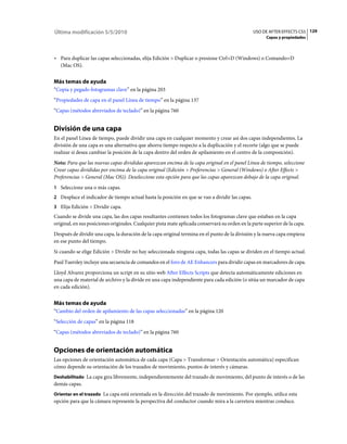 Última modificación 5/5/2010                                                                    USO DE AFTER EFFECTS CS5 129
                                                                                                       Capas y propiedades



• Para duplicar las capas seleccionadas, elija Edición > Duplicar o presione Ctrl+D (Windows) o Comando+D
  (Mac OS).


Más temas de ayuda
“Copia y pegado fotogramas clave” en la página 203
“Propiedades de capa en el panel Línea de tiempo” en la página 137
“Capas (métodos abreviados de teclado)” en la página 760


División de una capa
En el panel Línea de tiempo, puede dividir una capa en cualquier momento y crear así dos capas independientes. La
división de una capa es una alternativa que ahorra tiempo respecto a la duplicación y el recorte (algo que se puede
realizar si desea cambiar la posición de la capa dentro del orden de apilamiento en el centro de la composición).
Nota: Para que las nuevas capas divididas aparezcan encima de la capa original en el panel Línea de tiempo, seleccione
Crear capas divididas por encima de la capa original (Edición > Preferencias > General (Windows) o After Effects >
Preferencias > General (Mac OS)). Deseleccione esta opción para que las capas aparezcan debajo de la capa original.
1 Seleccione una o más capas.
2 Desplace el indicador de tiempo actual hasta la posición en que se van a dividir las capas.
3 Elija Edición > Dividir capa.
Cuando se divide una capa, las dos capas resultantes contienen todos los fotogramas clave que estaban en la capa
original, en sus posiciones originales. Cualquier pista mate aplicada conservará su orden en la parte superior de la capa.
Después de dividir una capa, la duración de la capa original termina en el punto de la división y la nueva capa empieza
en ese punto del tiempo.
Si cuando se elige Edición > Dividir no hay seleccionada ninguna capa, todas las capas se dividen en el tiempo actual.
Paul Tuersley incluye una secuencia de comandos en el foro de AE Enhancers para dividir capas en marcadores de capa.
Lloyd Alvarez proporciona un script en su sitio web After Effects Scripts que detecta automáticamente ediciones en
una capa de material de archivo y la divide en una capa independiente para cada edición (o sitúa un marcador de capa
en cada edición).


Más temas de ayuda
“Cambio del orden de apilamiento de las capas seleccionadas” en la página 120
“Selección de capas” en la página 118
“Capas (métodos abreviados de teclado)” en la página 760


Opciones de orientación automática
Las opciones de orientación automática de cada capa (Capa > Transformar > Orientación automática) especifican
cómo depende su orientación de los trazados de movimiento, puntos de interés y cámaras.
Deshabilitado La capa gira libremente, independientemente del trazado de movimiento, del punto de interés o de las
demás capas.
Orientar en el trazado La capa está orientada en la dirección del trazado de movimiento. Por ejemplo, utilice esta
opción para que la cámara represente la perspectiva del conductor cuando mira a la carretera mientras conduce.
 