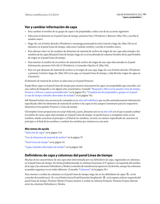 Última modificación 5/5/2010                                                                   USO DE AFTER EFFECTS CS5 131
                                                                                                     Capas y propiedades




Ver y cambiar información de capa
• Para cambiar el nombre de un grupo de capas o de propiedades, realice una de las acciones siguientes:
• Seleccione el elemento en el panel Línea de tiempo, presione Intro (Windows) o Retorno (Mac OS), y escriba el
  nombre nuevo.
• Haga clic con el botón derecho (Windows) o mantenga presionada la tecla Control y haga clic (Mac OS) en el
  elemento en el panel Línea de tiempo, seleccione Cambiar nombre y escriba el nombre nuevo.
• Para alternar entre ver los nombres de elementos de material de archivo de origen de una capa seleccionada y los
  nombres de las capas del panel Línea de tiempo, haga clic en el encabezado de columna Nombre de la capa/Nombre
  de origen en el panel Línea de tiempo.
• Para mostrar el nombre de un archivo de material de archivo de origen de una capa seleccionada en el panel
  Información, presione Ctrl+Alt+E (Windows) o Comando+Opción+E (Mac OS).
• Para ver qué elemento de material de archivo es el origen de una capa, haga clic con el botón derecho (Windows)
  o presione Control y haga clic (Mac OS) en la capa, en el panel Línea de tiempo, y elija Revelar origen de capas en
  el proyecto.
El elemento de material de archivo se selecciona en el panel Proyecto.
Puede filtrar capas en el panel Línea de tiempo para mostrar únicamente las capas con propiedades que coinciden con
una cadena de búsqueda o con alguna otra característica. Consulte “Búsqueda y filtro en los paneles Línea de tiempo,
Proyecto y Efectos y ajustes preestablecidos” en la página 39 y “Visualización de propiedades y grupos en el panel
Lí­nea de tiempo (métodos abreviados de teclado)” en la página 762.
Jeff Almasol incluye una secuencia de comandos en su sitio web redefinery que escribe automáticamente información
especificada sobre los elementos de material de archivo o las capas en los campos Comentario para los respectivos
elementos en los paneles Proyecto o Línea de tiempo.
Christopher Green proporciona un script (Selected_Layers_Renamer.jsx) en su sitio web con el que se puede cambiar
el nombre de varias capas seleccionadas en el panel Línea de tiempo. Se puede buscar y reemplazar texto en los
nombres, añadir caracteres al principio o al final de los nombres, recortar un número especificado de caracteres al
principio o al final de los nombres o sustituir los nombres por números en una serie.


Más temas de ayuda
“Selección de capas” en la página 118
“Uso de elementos de material de archivo” en la página 79
“Panel Línea de tiempo” en la página 54
“Capas (métodos abreviados de teclado)” en la página 760


Definidores de capa y columnas del panel Línea de tiempo
Muchas de las características de una capa están determinadas por sus definidores de capa, organizados en columnas
en el panel Línea de tiempo. De forma predeterminada, la columna Funciones A/V aparece a la izquierda del nombre
de la capa y las columnas Definidores y Modos (controles de transferencia) aparecen a la derecha, aunque las columnas
se pueden organizar en un orden diferente. (Consulte “Columnas” en la página 39.)
Para mostrar u ocultar las columnas en el panel Línea de tiempo, haga clic en los definidores de capas , en los
controles de transferencia    o en el botón Inicio/Final/Duración/Ampliación      , en la esquina inferior izquierda del
panel Línea de tiempo. Presione Mayús+F4 para mostrar u ocultar la columna Primaria. Presione F4 para alternar
entre las columnas Definidores y Modos.
 