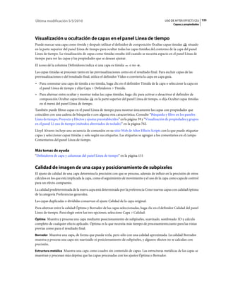 Última modificación 5/5/2010                                                                   USO DE AFTER EFFECTS CS5 135
                                                                                                     Capas y propiedades




Visualización u ocultación de capas en el panel Línea de tiempo
Puede marcar una capa como tímida y después utilizar el definidor de composición Ocultar capas tímidas         situado
en la parte superior del panel Línea de tiempo para ocultar todas las capas tímidas del contorno de la capa del panel
Línea de tiempo. La visualización de capas como tímidas resulta útil cuando se necesita espacio en el panel Línea de
tiempo para ver las capas y las propiedades que se desean ajustar.
El icono de la columna Definidores indica si una capa es tímida      o no    .
Las capas tímidas se procesan tanto en las previsualizaciones como en el resultado final. Para excluir capas de las
previsualizaciones o del resultado final, utilice el definidor Vídeo o convierta la capa en capa guía.
• Para conmutar una capa de tímida a no tímida, haga clic en el definidor Tímida de la capa o seleccione la capa en
  el panel Línea de tiempo y elija Capa > Definidores > Tímida.
• Para alternar entre ocultar y mostrar todas las capas tímidas, haga clic para activar o desactivar el definidor de
  composición Ocultar capas tímidas       en la parte superior del panel Línea de tiempo, o elija Ocultar capas tímidas
  en el menú del panel Línea de tiempo.
También puede filtrar capas en el panel Línea de tiempo para mostrar únicamente las capas con propiedades que
coinciden con una cadena de búsqueda o con alguna otra característica. Consulte “Búsqueda y filtro en los paneles
Línea de tiempo, Proyecto y Efectos y ajustes preestablecidos” en la página 39 y “Visualización de propiedades y grupos
en el panel Lí­nea de tiempo (métodos abreviados de teclado)” en la página 762.
Lloyd Alvarez incluye una secuencia de comandos en su sitio Web de After Effects Scripts con la que puede etiquetar
capas y seleccionar capas tímidas y solo según sus etiquetas. Las etiquetas se agregan a los comentarios en el campo
Comentarios del panel Línea de tiempo.


Más temas de ayuda
“Definidores de capa y columnas del panel Línea de tiempo” en la página 131


Calidad de imagen de una capa y posicionamiento de subpíxeles
El ajuste de calidad de una capa determina la precisión con que se procesa, además de influir en la precisión de otros
cálculos en los que está implicada la capa, como el seguimiento de movimiento y el uso de la capa como capa de control
para un efecto compuesto.
La calidad predeterminada de la nueva capa está determinada por la preferencia Crear nuevas capas con calidad óptima
de la categoría Preferencias generales.
Las capas duplicadas o divididas conservan el ajuste Calidad de la capa original.
Para alternar entre la calidad Óptima y Borrador de las capas seleccionadas, haga clic en el definidor Calidad del panel
Línea de tiempo. Para elegir entre las tres opciones, seleccione Capa > Calidad:
Óptima Muestra y procesa una capa mediante posicionamiento de subpíxeles, suavizado, sombreado 3D y cálculo
completo de cualquier efecto aplicado. Óptima es la que necesita más tiempo de procesamiento,tanto para las vistas
previas como para el resultado final.
Borrador Muestra una capa, de forma que pueda verla, pero sólo con una calidad aproximada. La calidad Borrador
muestra y procesa una capa sin suavizado ni posicionamiento de subpíxeles, y algunos efectos no se calculan con
precisión.
Estructura metálica Muestra una capa como cuadro sin contenido de capas. Las estructuras metálicas de las capas se
muestran y procesan más deprisa que las capas procesadas con los ajustes Óptima o Borrador.
 