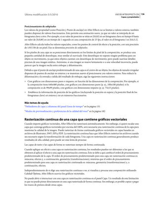 Última modificación 5/5/2010                                                                    USO DE AFTER EFFECTS CS5 136
                                                                                                      Capas y propiedades



Posicionamiento de subpíxeles
Los valores de propiedad (como Posición y Punto de anclaje) en After Effects no se limitan a valores enteros; también
pueden disponer de valores fraccionarios. Esto permite una animación suave, ya que un valor se interpola de un
fotograma clave a otro. Por ejemplo, si un valor de posición se sitúa en [0,0,0] en un fotograma clave en tiempo 0 hasta
un valor de [0,0,80] en un tiempo de 1 segundo en una composición de 25 fps, el valor en el fotograma 1 es [0,0,3.2].
After Effects calcula todos los valores espaciales, como los puntos de control de efecto y la posición, con una precisión
de 1/65.536 de un píxel. Eso se denomina precisión de subpíxeles.
Si los píxeles de una capa no se posicionan directamente en los límites de píxel de la composición, se produce una
pequeña cantidad de desenfoque, muy similar al suavizado. Este desenfoque no supone ningún problema para un
objeto en movimiento, ya que estos objetos cuentan con desenfoque de movimiento, pero puede suavizar detalles
precisos de una imagen estática. Asimismo, si una imagen se mueve lentamente o a una velocidad incorrecta, puede
parecer que la imagen oscila entre enfoque y difuminación.
Debido a que el punto de anclaje predeterminado de una capa es el centro de un objeto, los objetos de tamaño irregular
disponen de puntos de anclaje no enteros y se muestran suaves al posicionarse con valores enteros. Para reducir la
difuminación y la entrada y salida del resultado de enfoque, siga las siguientes instrucciones:
• Cree gráficos con dimensiones pares o impares, en función de las dimensiones de la composición. Por ejemplo, si
  la composición tiene 640x480 píxeles, cree gráficos con dimensiones pares (p. ej., 100x100 píxeles); si la
  composición es de 99x99 píxeles, cree gráficos con dimensiones impares (p. ej. 75x53 píxeles).
•    Establezca la información de posición de los gráficos (incluyendo la posición en espera y la posición final de los
    fotogramas clave) en enteros y no en números fraccionarios.


Más temas de ayuda
“Definidores de capa y columnas del panel Línea de tiempo” en la página 131
“Modos de previsualización y preferencias de la calidad del visor” en la página 182


Rasterización continua de una capa que contiene gráficos vectoriales
Cuando importe gráficos vectoriales, After Effects los rasterizará automáticamente. Sin embargo, si quiere escalar una
capa que contenga gráficos vectoriales por encima del 100%, será necesaria una rasterización continua de la capa para
mantener la calidad de la imagen. Puede rasterizar de forma continuada gráficos vectoriales en capas basadas en
archivos de Illustrator, SWF, EPS y PDF. La rasterización continua hace que After Effects rasterice los archivos cuando
sea necesario según la transformación de cada fotograma. Una capa en rasterización continua generalmente produce
resultados de alta calidad, pero puede ser más lenta de procesar.
Las capas de texto y las capas de forma se rasterizan siempre de forma continuada.
Cuando aplique un efecto a una capa en rasterización continua, los resultados pueden ser diferentes a los que se
obtienen al aplicar el efecto a una capa sin rasterización continua. Esto se debe a que cambia el orden de procesamiento
predeterminado de la capa. El orden de procesamiento predeterminado para una capa sin rasterización continua es:
máscaras, efectos y, a continuación, geometría (transformaciones), mientras que el orden de procesamiento
predeterminado para una capa en rasterización continuada es: máscaras, geometría (transformaciones) y, a
continuación, efectos.
Independientemente de si elige una rasterización continua o no, si visualiza y procesa una composición utilizando
Calidad Óptima, After Effects suaviza los gráficos vectoriales.
No puede abrir o interactuar con una capa en rasterización continua en el panel Capa. Un resultado de esta limitación
es que no puede pintar directamente en una capa rasterizada de forma continua. Sin embargo, es posible copiar y pegar
los trazos de pintura desde otras capas.
 