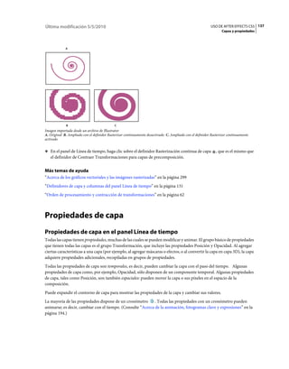 Última modificación 5/5/2010                                                                              USO DE AFTER EFFECTS CS5 137
                                                                                                                 Capas y propiedades



             A




             B                              C
Imagen importada desde un archivo de Illustrator
A. Original B. Ampliado con el definidor Rasterizar continuamente desactivado C. Ampliado con el definidor Rasterizar continuamente
activado


❖ En el panel de Línea de tiempo, haga clic sobre el definidor Rasterización continua de capa                 , que es el mismo que
   el definidor de Contraer Transformaciones para capas de precomposición.


Más temas de ayuda
“Acerca de los gráficos vectoriales y las imágenes rasterizadas” en la página 299
“Definidores de capa y columnas del panel Línea de tiempo” en la página 131
“Orden de procesamiento y contracción de transformaciones” en la página 62



Propiedades de capa
Propiedades de capa en el panel Línea de tiempo
Todas las capas tienen propiedades, muchas de las cuales se pueden modificar y animar. El grupo básico de propiedades
que tienen todas las capas es el grupo Transformación, que incluye las propiedades Posición y Opacidad. Al agregar
ciertas características a una capa (por ejemplo, al agregar máscaras o efectos, o al convertir la capa en capa 3D), la capa
adquiere propiedades adicionales, recopiladas en grupos de propiedades.
Todas las propiedades de capa son temporales, es decir, pueden cambiar la capa con el paso del tiempo. Algunas
propiedades de capa como, por ejemplo, Opacidad, sólo disponen de un componente temporal. Algunas propiedades
de capa, tales como Posición, son también espaciales: pueden mover la capa o sus píxeles en el espacio de la
composición.
Puede expandir el contorno de capa para mostrar las propiedades de la capa y cambiar sus valores.
La mayoría de las propiedades dispone de un cronómetro . Todas las propiedades con un cronómetro pueden
animarse; es decir, cambiar con el tiempo. (Consulte “Acerca de la animación, fotogramas clave y expresiones” en la
página 194.)
 