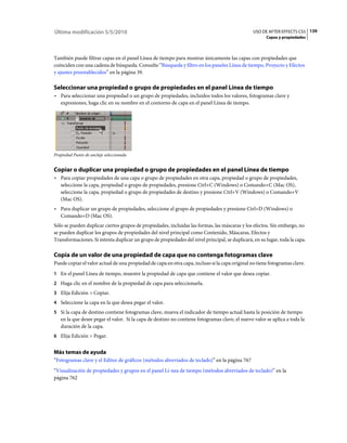 Última modificación 5/5/2010                                                                     USO DE AFTER EFFECTS CS5 139
                                                                                                       Capas y propiedades



También puede filtrar capas en el panel Línea de tiempo para mostrar únicamente las capas con propiedades que
coinciden con una cadena de búsqueda. Consulte “Búsqueda y filtro en los paneles Línea de tiempo, Proyecto y Efectos
y ajustes preestablecidos” en la página 39.

Seleccionar una propiedad o grupo de propiedades en el panel Línea de tiempo
• Para seleccionar una propiedad o un grupo de propiedades, incluidos todos los valores, fotogramas clave y
  expresiones, haga clic en su nombre en el contorno de capa en el panel Línea de tiempo.




Propiedad Punto de anclaje seleccionada


Copiar o duplicar una propiedad o grupo de propiedades en el panel Línea de tiempo
• Para copiar propiedades de una capa o grupo de propiedades en otra capa, propiedad o grupo de propiedades,
  seleccione la capa, propiedad o grupo de propiedades, presione Ctrl+C (Windows) o Comando+C (Mac OS),
  seleccione la capa, propiedad o grupo de propiedades de destino y presione Ctrl+V (Windows) o Comando+V
  (Mac OS).
• Para duplicar un grupo de propiedades, seleccione el grupo de propiedades y presione Ctrl+D (Windows) o
  Comando+D (Mac OS).
Sólo se pueden duplicar ciertos grupos de propiedades, incluidas las formas, las máscaras y los efectos. Sin embargo, no
se pueden duplicar los grupos de propiedades del nivel principal como Contenido, Máscaras, Efectos y
Transformaciones. Si intenta duplicar un grupo de propiedades del nivel principal, se duplicará, en su lugar, toda la capa.

Copia de un valor de una propiedad de capa que no contenga fotogramas clave
Puede copiar el valor actual de una propiedad de capa en otra capa, incluso si la capa original no tiene fotogramas clave.
1 En el panel Línea de tiempo, muestre la propiedad de capa que contiene el valor que desea copiar.
2 Haga clic en el nombre de la propiedad de capa para seleccionarla.
3 Elija Edición > Copiar.
4 Seleccione la capa en la que desea pegar el valor.
5 Si la capa de destino contiene fotogramas clave, mueva el indicador de tiempo actual hasta la posición de tiempo
   en la que desee pegar el valor. Si la capa de destino no contiene fotogramas clave, el nuevo valor se aplica a toda la
   duración de la capa.
6 Elija Edición > Pegar.


Más temas de ayuda
“Fotogramas clave y el Editor de gráficos (métodos abreviados de teclado)” en la página 767
“Visualización de propiedades y grupos en el panel Lí­nea de tiempo (métodos abreviados de teclado)” en la
página 762
 