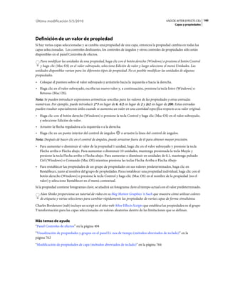 Última modificación 5/5/2010                                                                      USO DE AFTER EFFECTS CS5 140
                                                                                                         Capas y propiedades




Definición de un valor de propiedad
Si hay varias capas seleccionadas y se cambia una propiedad de una capa, entonces la propiedad cambia en todas las
capas seleccionadas. Los controles deslizantes, los controles de ángulos y otros controles de propiedades sólo están
disponibles en el panel Controles de efectos.
   Para modificar las unidades de una propiedad, haga clic con el botón derecho (Windows) o presione el botón Control
   y haga clic (Mac OS) en el valor subrayado, seleccione Edición de valor y luego seleccione el menú Unidades. Las
unidades disponibles varían para los diferentes tipos de propiedad. No es posible modificar las unidades de algunas
propiedades.
• Coloque el puntero sobre el valor subrayado y arrástrelo hacia la izquierda o hacia la derecha.
• Haga clic en el valor subrayado, escriba un nuevo valor y, a continuación, presione la tecla Intro (Windows) o
  Retorno (Mac OS).
Nota: Se pueden introducir expresiones aritméticas sencillas para los valores de las propiedades y otras entradas
numéricas. Por ejemplo, puede introducir 2*3 en lugar de 6, 4/2 en lugar de 2 y 2e2 en lugar de 200. Estas entradas
pueden resultar especialmente útiles cuando se aumenta un valor en una cantidad específica respecto a su valor original.
• Haga clic con el botón derecho (Windows) o presione la tecla Control y haga clic (Mac OS) en el valor subrayado,
  y seleccione Edición de valor.
• Arrastre la flecha reguladora a la izquierda o a la derecha.
• Haga clic en un punto interior del control de ángulos          o arrastre la línea del control de ángulos.
Nota: Después de hacer clic en el control de ángulos, puede arrastrar fuera de él para obtener mayor precisión.
• Para aumentar o disminuir el valor de la propiedad 1 unidad, haga clic en el valor subrayado y presione la tecla
  Flecha arriba o Flecha abajo. Para aumentar o disminuir 10 unidades, mantenga presionada la tecla Mayús y
  presione la tecla Flecha arriba o Flecha abajo. Para aumentar o disminuir en unidades de 0,1, mantenga pulsado
  Ctrl (Windows) o Comando (Mac OS) mientras presiona las teclas Flecha Arriba o Flecha Abajo
• Para restablecer las propiedades de un grupo de propiedades en sus valores predeterminados, haga clic en
  Restablecer, junto al nombre del grupo de propiedades. Para restablecer una propiedad individual, haga clic con el
  botón derecho (Windows) o presione la tecla Control y haga clic (Mac OS) en el nombre de la propiedad (no el
  valor) y seleccione Restablecer en el menú contextual.
Si la propiedad contiene fotogramas clave, se añadirá un fotograma clave al tiempo actual con el valor predeterminado.
   Alan Shisko proporciona un tutorial de vídeo en su blog Motion Graphics 'n Such que muestra cómo utilizar colores
   de etiqueta y varias selecciones para cambiar rápidamente las propiedades de varias capas de forma simultánea.
Charles Bordenave (nab) incluye un script en el sitio web After Effects Scripts que establece las propiedades en el grupo
Transformación para las capas seleccionadas en valores aleatorios dentro de las limitaciones que se definan.


Más temas de ayuda
“Panel Controles de efectos” en la página 404
“Visualización de propiedades y grupos en el panel Lí­nea de tiempo (métodos abreviados de teclado)” en la
página 762
“Modificación de propiedades de capa (métodos abreviados de teclado)” en la página 764
 