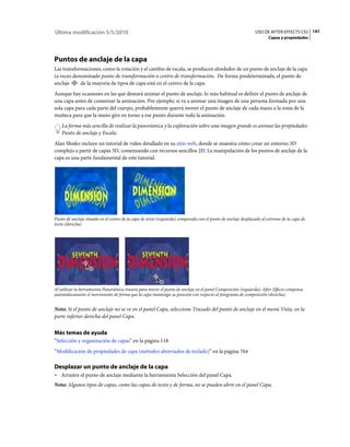Última modificación 5/5/2010                                                                                   USO DE AFTER EFFECTS CS5 141
                                                                                                                      Capas y propiedades




Puntos de anclaje de la capa
Las transformaciones, como la rotación y el cambio de escala, se producen alrededor de un punto de anclaje de la capa
(a veces denominado punto de transformación o centro de transformación. De forma predeterminada, el punto de
anclaje     de la mayoría de tipos de capa está en el centro de la capa.
Aunque hay ocasiones en las que deseará animar el punto de anclaje, lo más habitual es definir el punto de anclaje de
una capa antes de comenzar la animación. Por ejemplo, si va a animar una imagen de una persona formada por una
sola capa para cada parte del cuerpo, probablemente querrá mover el punto de anclaje de cada mano a la zona de la
muñeca para que la mano gire en torno a ese punto durante toda la animación.
    La forma más sencilla de realizar la panorámica y la exploración sobre una imagen grande es animar las propiedades
    Punto de anclaje y Escala.
Alan Shisko incluye un tutorial de vídeo detallado en su sitio web, donde se muestra cómo crear un entorno 3D
complejo a partir de capas 3D, comenzando con recursos sencillos 2D. La manipulación de los puntos de anclaje de la
capa es una parte fundamental de este tutorial.




Punto de anclaje situado en el centro de la capa de texto (izquierda) comparado con el punto de anclaje desplazado al extremo de la capa de
texto (derecha)




Al utilizar la herramienta Panorámica trasera para mover el punto de anclaje en el panel Composición (izquierda), After Effects compensa
automáticamente el movimiento de forma que la capa mantenga su posición con respecto al fotograma de composición (derecha).


Nota: Si el punto de anclaje no se ve en el panel Capa, seleccione Trazado del punto de anclaje en el menú Vista, en la
parte inferior derecha del panel Capa.


Más temas de ayuda
“Selección y organización de capas” en la página 118
“Modificación de propiedades de capa (métodos abreviados de teclado)” en la página 764

Desplazar un punto de anclaje de la capa
• Arrastre el punto de anclaje mediante la herramienta Selección del panel Capa.
Nota: Algunos tipos de capas, como las capas de texto y de forma, no se pueden abrir en el panel Capa.
 