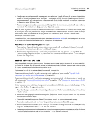 Última modificación 5/5/2010                                                                   USO DE AFTER EFFECTS CS5 142
                                                                                                     Capas y propiedades



• Para desplazar un píxel un punto de anclaje de una capa, seleccione Trazado del punto de anclaje en el menú Vista
  situado en la parte inferior derecha del panel Capa y presione una tecla de dirección. Para desplazarlo 10 píxeles,
  mantenga pulsada la tecla Mayús mientras pulsa una tecla de dirección. Las medidas de los píxeles se encuentran
  en el aumento actual del panel Capa.
• Para mover un punto de anclaje de capa en el panel Composición sin mover la capa, seleccione la capa y utilice la
  herramienta Panorámica trasera     para arrastrar el punto de anclaje.
Nota: Al mover un punto de anclaje con la herramienta Panorámica trasera, cambian los valores de posición y de punto
de anclaje para que la capa permanezca en el lugar que ocupaba en la composición antes de mover el punto de anclaje.
Para cambiar sólo el valor del punto de anclaje, presione Alt (Windows) u Opción (Mac OS) y arrastre con la
herramienta Panorámica trasera.
Charles Bordenave (nab) proporciona un script en el sitio web After Effects Scripts que mueve los puntos de anclaje
de las capas seleccionadas sin mover las capas en el fotograma de composición.

Restablecer un punto de anclaje de una capa
• Para restablecer el punto de anclaje en su posición predeterminada en la capa, haga doble clic en el botón de la
  herramienta Panorámica trasera        , en el panel Línea de tiempo.
• Para restablecer el punto de anclaje a su ubicación predeterminada en la capa, presione Alt y haga doble clic
  (Windows) u Opción y doble clic (Mac OS) en el botón de la herramienta Panorámica trasera. La capa se desplaza
  al centro de la composición


Escala o volteo de una capa
Tal y como sucede con otras transformaciones, el escalado de una capa se produce alrededor de su punto de anclaje.
Si el punto de anclaje se aleja del centro de la capa, la capa puede moverse al voltearla. Algunas capas (como las capas
de cámara, luz y sólo audio) no tienen una propiedad Escala.
Puede ajustar la escala de la capa más allá del fotograma de composición.
Para obtener información sobre la escala exponencial, como una lente del zoom, consulte “Uso de la Escala
exponencial para cambiar la velocidad de escala” en la página 232.
Para obtener información sobre la aplicación de escala o el cambio de tamaño de películas completas en lugar de una
sola capa, consulte “Aumento del tamaño de una película” en la página 747 y “Reducción del tamaño de una película”
en la página 746.
Voltear una capa es como multiplicar el componente horizontal o vertical del valor de su propiedad Escala por -1. Una
capa se voltea alrededor de su punto de anclaje.
• Para voltear las capas seleccionadas, seleccione Capa > Transformar > Volteo horizontal o bien Capa > Transformar
  > Volteo vertical.
• Para escalar una capa proporcionalmente en el panel Composición, arrastre cualquier control de la capa mientras
  mantiene pulsada la tecla Mayús.
• Para escalar una capa libremente en el panel Composición, arrastre un control de esquina de la capa.
• Para escalar una dimensión sólo en el panel Composición, arrastre un control lateral de la capa.
• Para aumentar o disminuir un 1% la escala de las capas seleccionadas, mantenga presionada la tecla Alt (Windows)
  u Opción (Mac OS) mientras pulsa + o – en el teclado numérico.
• Para aumentar o disminuir un 10% la escala de las capas seleccionadas, mantenga presionadas las teclas Alt+Mayús
  (Windows) u Opción+Mayús (Mac OS) mientras pulsa + o – en el teclado numérico.
 