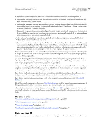 Última modificación 5/5/2010                                                                    USO DE AFTER EFFECTS CS5 143
                                                                                                      Capas y propiedades



• Para escalar toda la composición, seleccione Archivo > Secuencias de comandos > Scale composition.jsx.
• Para cambiar la escala y centrar las capas seleccionadas a fin de que se ajusten al fotograma de composición, elija
  Capa > Transformar > Ajustar a comp.
• Para cambiar la escala de las capas seleccionadas y centrarlas para que se ajusten al ancho o alto del fotograma de
  composición, a la vez que se mantiene la proporción de aspecto, elija Capa > Transformar > Ajustar a ancho comp.,
  o Capa > Transformar > Ajustar a alto comp.
• Para escalar proporcionalmente una capa en el panel Línea de tiempo, seleccione la capa, presione S para mostrar
  la propiedad Escala, haga clic en el icono Restringir proporciones situado a la izquierda de los valores de Escala
  e introduzca un nuevo valor para la escala de X, Y o Z
   Para activar el icono Restringir proporciones e igualar la altura y la anchura, presione la tecla Alt (Windows) u
   Opción (Mac OS) mientras hace clic en el icono.
• Para ajustar la escala a un conjunto específico de dimensiones de píxeles, haga clic con el botón derecho (Windows)
  o presione Control y haga clic (Mac OS) en el valor Escala del panel Línea de tiempo, seleccione Edición de valor y
  cambie las unidades a píxeles en el cuadro de diálogo Escala. Seleccione Incluir proporción de aspecto de píxeles
  para ver y ajustar las dimensiones con la proporción de aspecto de píxeles de la composición.
La reducción de la escala de una capa rasterizada (no vectorial) a veces produce un ligero suavizado o desenfoque de
la imagen. El aumento de la escala de una capa rasterizada en un factor grande puede hacer que la imagen aparezca
muy poco definida o pixelada.
    Adobe Photoshop ofrece un control preciso de los métodos de remuestreo utilizados para ajustar la escala de las
    imágenes. Para un control preciso de remuestreo, puede exportar fotogramas a Photoshop para cambiar el tamaño
de la imagen y luego importar nuevamente los fotogramas en After Effects.
Aunque no resulta muy adecuado para películas, la función de escala según contenido en Photoshop es muy útil para
ampliar y escalar imágenes fijas. Esta función puede ser útil a la hora de diseñar imágenes para formatos de pantalla
ancha que se crearon para formatos de definición estándar.
Para obtener una lista de plugins que ofrecen unas escalas de alta calidad (incluidos algunos diseñados para crear
imágenes de alta definición a partir de fuentes de definición estándar), consulte el sitio web Toolfarm.
Para obtener una secuencia de comandos que escala varias composiciones simultáneamente, visite el foro de AE
Enhancers.
Lloyd Alvarez incluye un script en el sitio web After Effects Scriptsque escala las capas seleccionadas para ajustarse al
fotograma de la composición y proporciona opciones para recortar o realizar una panorámica.
Aharon Rabinowitz incluye un tutorial de vídeo en el sitio web Creative COW (en inglés) que muestra los usos del
cambio y la animación de una propiedad Scale de la capa 3D, incluyendo el cambio únicamente de la dimensión z de
Scale.


Más temas de ayuda
“Mostrar u ocultar los controles de capa en el panel Composición” en la página 188
“Selección y organización de capas” en la página 118
“Puntos de anclaje de la capa” en la página 141
“Modificación de propiedades de capa (métodos abreviados de teclado)” en la página 764


Rotar una capa 2D
Tal y como sucede con otras transformaciones, la rotación de una capa se produce alrededor de su punto de anclaje.
 