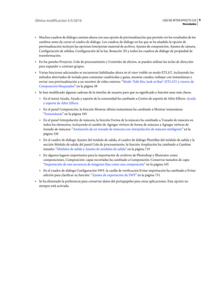 Última modificación 5/5/2010                                                                USO DE AFTER EFFECTS CS5 9
                                                                                                           Novedades



• Muchos cuadros de diálogo cuentan ahora con una opción de previsualización que permite ver los resultados de los
  cambios antes de cerrar el cuadro de diálogo. Los cuadros de diálogo en los que se ha añadido la opción de
  previsualización incluyen las opciones Interpretar material de archivo, Ajustes de composición, Ajustes de cámara,
  Configuración de sólidos, Configuración de la luz, Rotación 3D y todos los cuadros de diálogo de propiedad de
  transformación.
• En los paneles Proyecto, Cola de procesamiento y Controles de efectos, se pueden utilizar las teclas de dirección
  para expandir o contraer grupos.
• Varias funciones adicionales se encuentran habilitadas ahora en el visor visible en modo ETLAT, incluyendo los
  métodos abreviados de teclado para conmutar cuadrículas y guías, mostrar canales, trabajar con instantáneas y
  enviar una previsualización a un monitor de vídeo externo: “Modo "Edit this, look at that" (ETLAT) y visores de
  Composición bloqueados” en la página 38
• Se han modificado algunas cadenas de la interfaz de usuario para que su significado y función sean más claros.
   • En el menú Ayuda, Ayuda y soporte de la comunidad ha cambiado a Centro de soporte de After Effects: Ayuda
     y soporte de After Effects
   • En el panel Composición, la función Mostrar última instantánea ha cambiado a Mostrar instantánea:
     “Instantáneas” en la página 185
   • En el panel Interpolación de máscara, la función Forma de la máscara ha cambiado a Trazado de máscara en
     todos los elementos, incluyendo el cambio de Agregar vértices de forma de máscara a Agregar vértices de
     trazado de máscara: “Animación de un trazado de máscara con interpolación de máscara inteligente” en la
     página 326
   • En el cuadro de diálogo Ajustes del módulo de salida, el cuadro de diálogo Plantillas del módulo de salida y la
     sección Módulo de salida del panel Cola de procesamiento, la función Ampliación ha cambiado a Cambiar
     tamaño: “Módulos de salida y Ajustes de módulos de salida” en la página 719
   • En algunos lugares importantes para la importación de archivos de Photoshop y Illustrator como
     composiciones, Composición: capas recortadas ha cambiado a Composición: Conservar tamaños de capa:
     “Importación de una secuencia de imágenes fijas como una composición” en la página 105
   • En el cuadro de diálogo Configuración SWF, la casilla de verificación Evitar importación ha cambiado a Evitar
     edición para clarificar su función: “Ajustes de exportación de SWF” en la página 731
• Se ha eliminado la preferencia para conservar datos del portapapeles para otras aplicaciones. Esta opción no
  siempre está activada.
 