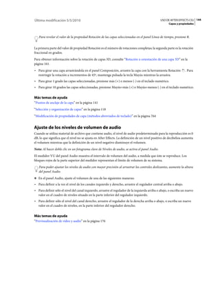 Última modificación 5/5/2010                                                                     USO DE AFTER EFFECTS CS5 144
                                                                                                       Capas y propiedades



   Para revelar el valor de la propiedad Rotación de las capas seleccionadas en el panel Línea de tiempo, presione R.


La primera parte del valor de propiedad Rotación es el número de rotaciones completas; la segunda parte es la rotación
fraccional en grados.
Para obtener información sobre la rotación de capas 3D, consulte “Rotación u orientación de una capa 3D” en la
página 161.
• Para girar una capa arrastrándola en el panel Composición, arrastre la capa con la herramienta Rotación            . Para
  restringir la rotación a incrementos de 45º, mantenga pulsada la tecla Mayús mientras la arrastra.
• Para girar 1 grado las capas seleccionadas, presione más (+) o menos (-) en el teclado numérico.
• Para girar 10 grados las capas seleccionadas, presione Mayús+más (+) o Mayús+menos (-) en el teclado numérico.

Más temas de ayuda
“Puntos de anclaje de la capa” en la página 141
“Selección y organización de capas” en la página 118
“Modificación de propiedades de capa (métodos abreviados de teclado)” en la página 764


Ajuste de los niveles de volumen de audio
Cuando se utiliza material de archivo que contiene audio, el nivel de audio predeterminado para la reproducción es 0
dB, lo que significa que el nivel no se ajusta en After Effects. La definición de un nivel positivo de decibelios aumenta
el volumen mientras que la definición de un nivel negativo disminuye el volumen.
Nota: Al hacer doble clic en un fotograma clave de Niveles de audio, se activa el panel Audio.
El medidor VU del panel Audio muestra el intervalo de volumen del audio, a medida que éste se reproduce. Los
bloques rojos de la parte superior del medidor representan el límite de volumen de su sistema.
   Para poder ajustar los niveles de audio con mayor precisión al arrastrar los controles deslizantes, aumente la altura
   del panel Audio.
❖ En el panel Audio, ajuste el volumen de una de las siguientes maneras:

• Para definir a la vez el nivel de los canales izquierdo y derecho, arrastre el regulador central arriba o abajo.
• Para definir sólo el nivel del canal izquierdo, arrastre el regulador de la izquierda arriba o abajo, o escriba un nuevo
  valor en el cuadro de niveles situado en la parte inferior del regulador izquierdo.
• Para definir sólo el nivel del canal derecho, arrastre el regulador de la derecha arriba o abajo, o escriba un nuevo
  valor en el cuadro de niveles, en la parte inferior del regulador derecho.


Más temas de ayuda
“Previsualización de vídeo y audio” en la página 176
 