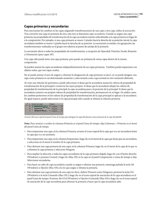 Última modificación 5/5/2010                                                                                     USO DE AFTER EFFECTS CS5 145
                                                                                                                        Capas y propiedades




Capas primarias y secundarias
Para sincronizar los cambios en las capas asignando transformaciones de una capa a otra capa, utilice la asociación.
Tras convertir una capa en primaria de otra, esta otra se denomina capa secundaria. Cuando se asigna una capa
primaria, las propiedades de transformación de la capa secundaria estarán subordinadas a la capa primaria en lugar de
a la composición. Por ejemplo, si una capa primaria se mueve 5 píxeles hacia la derecha de su posición inicial, la capa
secundaria también se mueve 5 píxeles hacia la derecha de su posición. La asociación es similar a la agrupación; las
transformaciones realizadas en el grupo son relativas al punto de anclaje de la primaria.
La asociación afecta a todas las propiedades de transformación, a excepción de Opacidad: Posición, Escala, Rotación
y Orientación (para capas 3D).
Una capa sólo puede tener una capa primaria, pero puede ser primaria de varias capas dentro de la misma
composición.
Se pueden animar las capas secundarias independientemente de sus capas primarias. También puede emparentar con
objetos nulos, que son capas ocultas.
No se puede animar el acto de asignar y eliminar la designación de capa primaria; es decir, no se puede designar una
capa como primaria en un determinado momento y seleccionarla como capa normal en otro momento diferente.
Al crear una relación de parentesco, puede seleccionar si desea que la secundaria asuma los valores de propiedad de
transformación de la principal o conservar los suyos propios. Si desea que la secundaria adopte los valores de
propiedad de transformación de la principal, la capa secundaria pasa a la posición de la principal. Si desea que la
secundaria conserve sus propios valores de propiedad de transformación, permanecerá en su lugar. En ambos casos,
los cambios posteriores en los valores de propiedad de transformación de la capa principal se aplican a la secundaria.
De igual manera, puede seleccionar si la capa principal salta cuando se elimina la relación primaria.




Arrastre del icono espiral al panel Línea de tiempo para designar la capa del planeta como primaria de la capa del platillo


Nota: Para mostrar u ocultar la columna Primaria en el panel Línea de tiempo, elija Columnas > Primaria en el menú
del panel Línea de tiempo.
• Para emparentar una capa, en la columna Primaria, arrastre el icono espiral de la capa que va a ser secundaria hasta
  la capa que va a ser primaria.
• Para emparentar una capa, en la columna Emparentar, haga clic en el menú de la capa que desea que sea secundaria,
  y seleccione en el menú el nombre de la capa primaria.
• Para eliminar una capa primaria de una capa, en la columna Primaria, haga clic en el menú de la capa de la que va
  a eliminar la capa primaria y seleccione Ninguna.
• Para ampliar la selección a todas las capas secundarias de la capa primaria elegida, haga clic con el botón derecho
  (Windows) o presione Control y haga clic (Mac OS) en la capa en el panel Composición o Línea de tiempo y elija
  Seleccionar secundarias.
• Para hacer un salto de capa secundaria cuando se asigne o elimine una primaria, mantenga pulsada la tecla Alt
  (Windows) u Opción (Mac OS) a la vez que asigna o elimina la primaria.
• Para eliminar una capa primaria de una capa (es decir, definir Primario como Ninguno), presione la tecla Ctrl
  (Windows) o la tecla Comando (Mac OS) y haga clic en el icono espiral de asociación de la capa secundaria en el
  panel Línea de tiempo. Presione Alt+Ctrl (Windows) u Opción+Comando (Mac OS) y haga clic en el icono espiral
  de asociación de la capa secundaria para eliminar la primaria y hacer que la capa secundaria salte.
 
