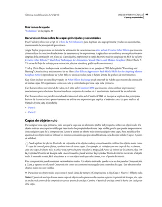 Última modificación 5/5/2010                                                                     USO DE AFTER EFFECTS CS5 146
                                                                                                        Capas y propiedades




Más temas de ayuda
“Columnas” en la página 39

Recursos en línea sobre las capas principales y secundarias
Paul Tuersley ofrece un script en el foro de AE Enhancers para duplicar una capa primaria y todas sus secundarias,
manteniendo la jerarquía de parentesco.
Angie Taylor proporciona un tutorial de animación de caracteres en su sitio web de Creative After Effects que muestra
cómo utilizar la creación de relaciones de parentesco y las expresiones. Angie ofrece un análisis y una explicación más
amplias de la animación con el uso de la asociación, expresiones y capas de objeto nulo en un pasaje en PDF de su libro
Creative After Effects 7: Workflow Techniques for Animation, Visual Effects, and Motion Graphics (After Effects 7:
Técnicas de flujo de trabajo para animación, efectos visuales y gráficos de movimiento).
Trish y Chris Meyer incluyen una introducción a la asociación en un pasaje en PDF del capítulo “Parenting and
Nesting” (Asociación y anidamiento) de su libro After Effects Apprentice: Real-World Skills for the Aspiring Motion
Graphics Artist (Aprendizaje de After Effects: técnicas reales para el futuro artista de gráficos de movimiento).
Guy Chen incluye un sencillo proyecto en After Effects Exchange en el sitio web de Adobe que muestra la animación
de varias capas 3D organizadas como un cubo y controladas por una capa nula primaria.
Carl Larsen ofrece un tutorial de vídeo en el sitio web Creative COW que muestra cómo utilizar expresiones y
asociaciones para relacionar la rotación de un conjunto de ruedas en el movimiento horizontal de un vehículo.
Carl Larsen ofrece un par de tutoriales de vídeo en el sitio web Creative COW en los que se explican los principios
básicos de la asociación y posteriormente se utiliza una expresión que implica al método toWorld para realizar el
trazado de una capa secundaria:
• Parte 1
• Parte 2


Capas de objeto nulo
Para asignar una capa primaria, pero sin que la capa sea un elemento visible del proyecto, utilice un objeto nulo. Un
objeto nulo es una capa invisible que tiene todas las propiedades de una capa visible, por lo que puede emparentarse
con cualquier capa de la composición. Ajuste y anime un objeto nulo como cualquier otra capa. Para modificar los
ajustes de un objeto nulo se utilizan los mismos comandos que para modificar una capa de color sólido (Capa > Ajustes
de sólidos).
    Puede aplicar los efectos Controles de expresión a los objetos nulos y, a continuación, utilizar los objetos nulos como
    capa de control para efectos y animaciones de otras capas. Por ejemplo, al trabajar con una capa de luz o cámara,
cree una capa de objeto nulo y utilice una expresión para vincular la propiedad Punto de interés de la cámara o luz con
la propiedad Posición de la capa nula. A continuación, puede animar la propiedad Punto de interés moviendo el objeto
nulo. A menudo es más fácil seleccionar y ver un objeto nulo que seleccionar y ver el punto de interés.
Una composición puede contener varios objetos nulos. Un objeto nulo sólo puede verse en los paneles Composición
y Capa, y aparece en el panel Composición como un contorno rectangular con controles de capa. Los efectos en los
objetos nulos no son visibles.
❖ Para crear un objeto nulo, seleccione el panel Línea de tiempo o Composición, y elija Capa > Nuevo > Objeto nulo.

Nota: El punto de anclaje de una nueva capa de objeto nulo aparece en la esquina superior izquierda de la capa, y la capa
se ancla en el centro de la composición con su punto de anclaje. Cambie el punto de anclaje como lo haría con cualquier
otra capa.
 