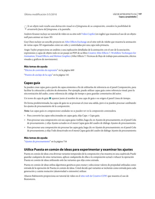 Última modificación 5/5/2010                                                                   USO DE AFTER EFFECTS CS5 147
                                                                                                     Capas y propiedades



   Si un objeto nulo resulta una distracción visual en el fotograma de su composición, considere la posibilidad de
   arrastrarlo fuera del fotograma, a la pantalla.
Andrew Kramer incluye un tutorial de vídeo en su sitio web Video Copilot (en inglés) que muestra el uso de un objeto
null para animar un trazo 3D.
Guy Chen incluye un sencillo proyecto en After Effects Exchange en el sitio web de Adobe que muestra la animación
de varias capas 3D organizadas como un cubo y controladas por una capa nula primaria.
Angie Taylor proporciona un análisis y una explicación detalladas de la animación con el uso de la asociación,
expresiones y capas de objeto nulo en un pasaje en PDF de su libro Creative After Effects 7: Workflow Techniques for
Animation, Visual Effects, and Motion Graphics (After Effects 7: Técnicas de flujo de trabajo para animación, efectos
visuales y gráficos de movimiento).


Más temas de ayuda
“Efectos de controles de expresión” en la página 669
“Puntos de anclaje de la capa” en la página 141


Capas guía
Se pueden crear capas guía a partir de capas existentes a fin de utilizarlas de referencia en el panel Composición, para
facilitar la colocación y edición de elementos. Por ejemplo, puede utilizar capas guía como referencia visual, para la
sincronización del audio, como referencia de código de tiempo o para guardar comentarios del autor.
Un icono de capa de guía     aparece junto al nombre de una capa de guía o su origen el panel Línea de tiempo.
De forma predeterminada, las capas de guía no se procesan al crear una salida, pero sí se pueden procesar cambiando
los ajustes de procesamiento de la composición.
Nota: Las capas guía en composiciones anidadas no se pueden ver en la composición contenedora.
• Para convertir las capas seleccionadas en capas guía, elija Capa > Capa guía.
• Para procesar una composición con sus capas guías visibles, haga clic en Ajustes de procesamiento, en el panel Cola
  de procesamiento, y elija Ajustes actuales en el menú Capas guía del cuadro de diálogo Ajustes de procesamiento.
• Para procesar una composición sin procesar las capas guía, haga clic en Ajustes de procesamiento, en el panel Cola
  de procesamiento, y elija Todo desactivado en el menú Capas guía del cuadro de diálogo Ajustes de procesamiento.


Más temas de ayuda
“Ajustes de procesamiento” en la página 716


Utilice Puesta en común de ideas para experimentar y examinar los ajustes
Puesta en común de ideas crea diversas variantes temporales de la composición y las muestra en una cuadrícula Puede
guardar cualquiera de estas variaciones, aplicar cualquierda de ellas a la composición actual o rehacer la operación
Puesta en común de ideas utilizando solo las variantes que elija como entrada.
Puesta en común de ideas utiliza algoritmos genéticos para mutar y seleccionar valores de propiedad utilizadas como
entrada de la operación de Puesta en común de ideas. Usted decide qué variantes se incluirán como entrada para cada
generación y cuánta mutación (aleatoriedad o extensión) utilizar.
Aharon Rabinowitz proporciona un tutorial de vídeo en el sitio web de Creative COW que muestra el uso de
Brainstorm.
 