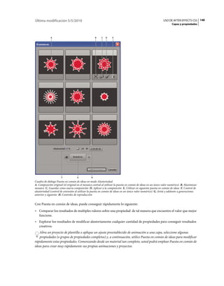 Última modificación 5/5/2010                                                                                  USO DE AFTER EFFECTS CS5 148
                                                                                                                     Capas y propiedades



             A                                      B    C   D    E




                      F             G           H
Cuadro de diálogo Puesta en común de ideas en modo Aleatoriedad
A. Composición original (el original en el mosaico central al utilizar la puesta en común de ideas en un único valor numérico) B. Maximizar
mosaico C. Guardar como nueva composición D. Aplicar a la composición E. Utilizar en siguiente puesta en común de ideas F. Control de
aleatoriedad (control de extensión al utilizar la puesta en común de ideas en un único valor numérico) G. Atrás y adelante a generaciones
anterior y siguiente H. Controles de reproducción


Con Puesta en común de ideas, puede conseguir rápidamente lo siguiente:
• Comparar los resultados de multiples valores sobre una propiedad de tal manera que encuentre el valor que mejor
  funcione.
• Explorar los resultados de modificar aleatoriamente cualquier cantidad de propiedades para conseguir resultados
  creativos.
   Abra un proyecto de plantilla o aplique un ajuste preestablecido de animación a una capa, seleccione algunas
   propiedades (o grupos de propiedades completos) y, a continuación, utilice Puesta en común de ideas para modificar
rápidamente estas propiedades. Comenzando desde un material tan completo, usted podrá emplear Puesta en común de
ideas para crear muy rápidamente sus propias animaciones y proyectos.
 