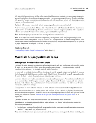 Última modificación 5/5/2010                                                                    USO DE AFTER EFFECTS CS5 150
                                                                                                      Capas y propiedades



Si la operación Puesta en común de ideas utiliza Aleatoriedad, las variantes marcadas para la entrada en la siguiente
generación se incluyen sin cambios en la siguiente creación y permanecen en sus posiciones en el cuadro de diálogo.
Si la operación Puesta en común de ideas utiliza Extensión, sólo se lleva a cabo una variante en la siguiente generación,
y aparece en el mosaico central.
Repita este ciclo hasta que encuentre la variante que quiera guardar como composición actual.
Puede mover una generación hacia delante o atrás pulsando los botones de flecha a cada lado del botón Brainstorm en
la parte inferior del cuadro de dialogo Puesta en común de ideas. Si mueve una generación hacia atrás y luego lleva a
cabo otra operación de Puesta en común de ideas, se perderán las últimas generaciones.
Nota: Presione Esc para que se cierre el cuadro de diálogo Puesta en común de ideas.
Nota: Si usa la función Guardar como nueva composición y la composición actual incluye expresiones que hacen
referencia a ella misma con el formato comp(" <nombre> ") , las expresiones de las composiciones guardadas harán
referencia a la composición original, no a cada composición guardada. Si su expresión necesita basarse en los ajustes de
su propia composición, use el objeto thisComp en su lugar.


Más temas de ayuda
“Propiedades de capa en el panel Línea de tiempo” en la página 137



Modos de fusión y estilos de capas
Trabajar con modos de fusión de capas
Los modos de fusión de capas controlan cómo se fusiona o interactúa cada capa con las capas inferiores. Los modos
de fusión para las capas de After Effects (antes denominados modos de capas y a veces denominados modos de
transferencia) son idénticos a los modos de fusión de Adobe Photoshop.
La mayoría de los modos de fusión modifican sólo valores de color de la capa de origen, no el canal alfa. El modo de
fusión Agregación de alfa (Windows) o Adición de alfa (Mac OS) afecta al canal alfa de la capa de origen, y los modos
de fusión de silueta y esténcil afectan a los canales alfa de las capas inferiores.
Los modos de fusión no se pueden animar directamente mediante fotogramas clave. Para cambiar un modo de fusión
en un momento dado, divida la capa en ese punto y aplique el nuevo modo de fusión a la parte de la capa restante.
También puede utilizar el efecto Aritmética compuesta, cuyos resultados son similares a los de los modos de fusión
pero pueden cambiar con el tiempo.
Cada capa tiene un modo de fusión, incluso si ese modo de fusión es el modo de fusión Normal predeterminado.
Nota: Para fusionar colores con un valor de gamma de 1, seleccione Archivo > Ajustes del proyecto y, a continuación,
Mezclar colores mediante gamma 1.0. Anule la selección de esta opción para fusionar los colores en el espacio de color de
trabajo para el proyecto. (Consulte “Alineado de un espacio de trabajo y habilitación de la fusión lineal” en la
página 280.)
Los modos de fusión para varias máscaras de la misma capa se denominan modos de máscara.
Algunos efectos incluyen sus propias opciones de modo de fusión. Para obtener más información, consulte las
descripciones de cada efecto.
• Para desplazarse por los modos de fusión de las capas seleccionadas, mantenga presionada la tecla Mayús y presione
  - (guión) o = (signo igual) en el teclado principal.
Nota: Estos métodos abreviados ofrecen un modo adecuado de experimentar con el aspecto de distintos modos de fusión.
 