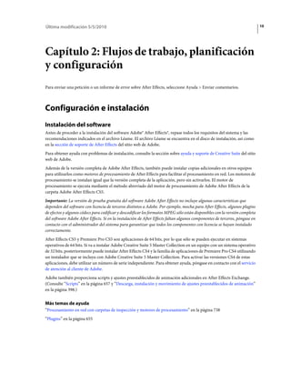Última modificación 5/5/2010                                                                                                 10




Capítulo 2: Flujos de trabajo, planificación
y configuración
Para enviar una petición o un informe de error sobre After Effects, seleccione Ayuda > Enviar comentarios.



Configuración e instalación
Instalación del software
Antes de proceder a la instalación del software Adobe® After Effects®, repase todos los requisitos del sistema y las
recomendaciones indicados en el archivo Léame. El archivo Léame se encuentra en el disco de instalación, así como
en la sección de soporte de After Effects del sitio web de Adobe.
Para obtener ayuda con problemas de instalación, consulte la sección sobre ayuda y soporte de Creative Suite del sitio
web de Adobe.
Además de la versión completa de Adobe After Effects, también puede instalar copias adicionales en otros equipos
para utilizarlos como motores de procesamiento de After Effects para facilitar el procesamiento en red. Los motores de
procesamiento se instalan igual que la versión completa de la aplicación, pero sin activarlos. El motor de
procesamiento se ejecuta mediante el método abreviado del motor de procesamiento de Adobe After Effects de la
carpeta Adobe After Effects CS5.
Importante: La versión de prueba gratuita del software Adobe After Effects no incluye algunas características que
dependen del software con licencia de terceros distintos a Adobe. Por ejemplo, mocha para After Effects, algunos plugins
de efectos y algunos códecs para codificar y descodificar los formatos MPEG sólo están disponibles con la versión completa
del software Adobe After Effects. Si en la instalación de After Effects faltan algunos componentes de terceros, póngase en
contacto con el administrador del sistema para garantizar que todos los componentes con licencia se hayan instalado
correctamente.
After Effects CS5 y Premiere Pro CS5 son aplicaciones de 64 bits, por lo que sólo se pueden ejecutar en sistemas
operativos de 64 bits. Si va a instalar Adobe Creative Suite 5 Master Collection en un equipo con un sistema operativo
de 32 bits, posteriormente puede instalar After Effects CS4 y la familia de aplicaciones de Premiere Pro CS4 utilizando
un instalador que se incluya con Adobe Creative Suite 5 Master Collection. Para activar las versiones CS4 de estas
aplicaciones, debe utilizar un número de serie independiente. Para obtener ayuda, póngase en contacto con el servicio
de atención al cliente de Adobe.
Adobe también proporciona scripts y ajustes preestablecidos de animación adicionales en After Effects Exchange.
(Consulte “Scripts” en la página 657 y “Descarga, instalación y movimiento de ajustes preestablecidos de animación”
en la página 398.)


Más temas de ayuda
“Procesamiento en red con carpetas de inspección y motores de procesamiento” en la página 738
“Plugins” en la página 655
 