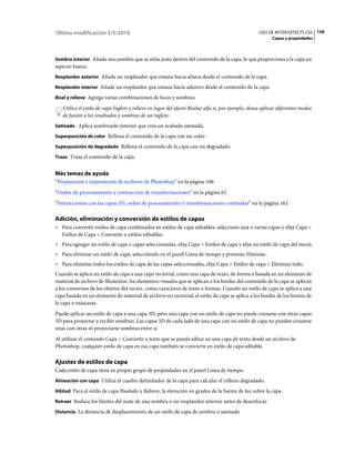 Última modificación 5/5/2010                                                                        USO DE AFTER EFFECTS CS5 156
                                                                                                           Capas y propiedades



Sombra interior Añade una sombra que se sitúa justo dentro del contenido de la capa, lo que proporciona a la capa un
aspecto hueco.
Resplandor exterior Añade un resplandor que emana hacia afuera desde el contenido de la capa.

Resplandor interior Añade un resplandor que emana hacia adentro desde el contenido de la capa.

Bisel y relieve Agrega varias combinaciones de luces y sombras.

   Utilice el estilo de capa Inglete y relieve en lugar del efecto Biselar alfa si, por ejemplo, desea aplicar diferentes modos
   de fusión a los resaltados y sombras de un inglete.
Satinado Aplica sombreado interior que crea un acabado satinado.

Superposición de color Rellena el contenido de la capa con un color.

Superposición de degradado Rellena el contenido de la capa con un degradado.

Trazo Traza el contenido de la capa.


Más temas de ayuda
“Preparación e importación de archivos de Photoshop” en la página 106
“Orden de procesamiento y contracción de transformaciones” en la página 62
“Interacciones con las capas 3D, orden de procesamiento y transformaciones contraídas” en la página 162

Adición, eliminación y conversión de estilos de capas
• Para convertir estilos de capa combinados en estilos de capa editables, seleccione una o varias capas y elija Capa >
  Estilos de Capa > Convertir a estilos editables.
• Para agregar un estilo de capa a capas seleccionadas, elija Capa > Estilos de capa y elija un estilo de capa del menú.
• Para eliminar un estilo de capa, selecciónelo en el panel Línea de tiempo y presione Eliminar.
• Para eliminar todos los estilos de capa de las capas seleccionadas, elija Capa > Estilos de capa > Eliminar todo.
Cuando se aplica un estilo de capa a una capa vectorial, como una capa de texto, de forma o basada en un elemento de
material de archivo de Illustrator, los elementos visuales que se aplican a los bordes del contenido de la capa se aplican
a los contornos de los objetos del vector, como caracteres de texto o formas. Cuando un estilo de capa se aplica a una
capa basada en un elemento de material de archivo no vectorial, el estilo de capa se aplica a los bordes de los limites de
la capa o máscaras.
Puede aplicar un estilo de capa a una capa 3D, pero una capa con un estilo de capa no puede cruzarse con otras capas
3D para proyectar y recibir sombras. Las capas 3D de cada lado de una capa con un estilo de capa no pueden cruzarse
unas con otras ni proyectarse sombras entre sí.
Al utilizar el comando Capa > Convertir a texto que se pueda editar en una capa de texto desde un archivo de
Photoshop, cualquier estilo de capa en esa capa también se convierte en estilo de capa editable.

Ajustes de estilos de capa
Cada estilo de capa tiene su propio grupo de propiedades en el panel Línea de tiempo.
Alineación con capa Utiliza el cuadro delimitador de la capa para calcular el relleno degradado.

Altitud Para el estilo de capa Biselado y Relieve, la elevación en grados de la fuente de luz sobre la capa.

Retraer Reduce los límites del mate de una sombra o un resplandor interior antes de desenfocar.

Distancia La distancia de desplazamiento de un estilo de capa de sombra o satinado
 