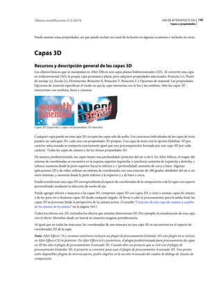 Última modificación 5/5/2010                                                                     USO DE AFTER EFFECTS CS5 158
                                                                                                        Capas y propiedades



Puede animar estas propiedades, así que puede excluir un canal de la fusión en algunas ocasiones e incluirlo en otras.



Capas 3D
Recursos y descripción general de las capas 3D
Los objetos básicos que se manipulan en After Effects son capas planas bidimensionales (2D). Al convertir una capa
en tridimensional (3D), la propia capa permanece plana, pero adquiere propiedades adicionales: Posición (z), Punto
de anclaje (z), Escala (z), Orientación, Rotación X, Rotación Y, Rotación Z y Opciones de material. Las propiedades
Opciones de material especifican el modo en que la capa interactúa con la luz y las sombras. Sólo las capas 3D
interactúan con sombras, luces y cámaras.




Capas 2D (izquierda) y capas con propiedades 3D (derecha)


Cualquier capa puede ser una capa 3D, excepto las capas sólo de audio. Los caracteres individuales de las capas de texto
pueden ser subcapas 3D, cada una con propiedades 3D propias. Una capa de texto con la opción Habilitar 3D por
carácter seleccionada se comporta exactamente igual que una precomposición formada por una capa 3D por cada
carácter. Todas las capas de cámara y de luz tienen propiedades 3D.
De manera predeterminada, las capas tienen una profundidad (posición del eje z) de 0. En After Effects, el origen del
sistema de coordenadas se encuentra en la esquina superior izquierda; x (anchura) aumenta de izquierda a derecha, y
(altura) aumenta desde la parte superior hacia la inferior y z (profundidad) aumenta de cerca a lejos. Algunas
aplicaciones 3D y de vídeo utilizan un sistema de coordenadas con una rotación de 180 grados alrededor del eje x; en
estos sistemas, y aumenta desde la parte inferior a la superior y z de lejos a cerca.
Puede transformar una capa 3D correspondiente al espacio de coordenadas de la composición o de la capa o un espacio
personalizado mediante la selección de modo de eje.
Puede agregar efectos y máscaras a las capas 3D, componer capas 3D con capas 2D, y crear y animar capas de cámara
y de luz para ver o iluminar capas 3D desde cualquier ángulo. Al llevar a cabo el procesamiento para la salida final, las
capas 3D se procesan desde la perspectiva de la cámara activa. (Consulte “Creación de una capa de cámara y cambio
de los ajustes de la cámara” en la página 165.)
Todos los efectos son 2D, incluidos los efectos que simulan distorsiones 3D. Por ejemplo, la visualización de una capa
con el efecto Abombar desde un lateral no muestra ninguna protuberancia.
Al igual que en todas las máscaras, las coordenadas de una máscara en una capa 3D se encuentran en el espacio de
coordenadas 2D de la capa.
Nota: After Effects 7.0 y versiones anteriores incluyen un plugin de procesamiento Estándar 3D; este plugin no se incluye
en After Effects CS3 ni posterior. En After Effects 6.0 y posteriores, el plugin predeterminado para procesamiento de capas
en 3D ha sido el plugin de procesamiento Avanzado 3D. Cuando abre un proyecto que se creó con el plugin de
procesamiento Estándar 3D, el proyecto se convierte para usar el plugin de procesamiento Avanzado 3D. Tan pronto
estén disponibles plugins de terceras partes, podrá elegirlos en la sección Avanzado del cuadro de diálogo de Ajustes de
composición.
 