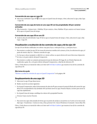 Última modificación 5/5/2010                                                                       USO DE AFTER EFFECTS CS5 160
                                                                                                          Capas y propiedades




Conversión de una capa en capa 3D
❖ Seleccione el definidor Capa 3D          de la capa en el panel Línea de tiempo, o bien, seleccione la capa y elija Capa
   > Capa 3D.

Conversión de una capa de texto en una capa 3D con las propiedades 3D por carácter
activadas
❖ Elija Animación > Animar texto > Habilitar 3D por carácter, o bien, Habilitar 3D por carácter en el menú Animar
   de la capa en el panel Línea de tiempo.

Conversión de una capa 3D en una 2D
❖ Anule la selección del definidor Capa 3D de la capa en el panel Línea de tiempo, o bien, seleccione la capa y elija
   Capa > Capa 3D.


Visualización u ocultación de los controles de capa y de los ejes 3D
Los ejes 3D son flechas codificadas con colores: rojo para el eje x, verde para el eje y, y azul para el eje z.
• Para mostrar u ocultar los ejes 3D, los iconos de estructura metálica de la cámara y la luz, los selectores de capa y el
  punto de interés, elija Ver > Mostrar controles de capa.
   Si el eje que se desea manipular es difícil de ver, intente utilizar un ajuste distinto del menú Seleccionar disposición
   de vista, en la parte inferior del panel Composición.
• Para mostrar u ocultar un conjunto permanente de ejes de referencia 3D, haga clic en el botón Opciones de
  cuadrículas y guías    , en la parte inferior del panel Composición, y elija Eje de referencia 3D.
Chris y Trish ofrecen un tutorial de vídeo en el sitio web ProVideo Coalition que muestra el uso de los controles de
capa del eje 3D.


Más temas de ayuda
“Mostrar u ocultar los controles de capa en el panel Composición” en la página 188


Desplazamiento de una capa 3D
1 Seleccione la capa 3D que desea mover.
2 Realice una de las acciones siguientes:
• En el panel Composición, utilice la herramienta de selección para arrastrar la punta de flecha del control de capa
  del eje 3D correspondiente al eje alrededor del cual desee mover la capa. Presione Mayús y arrastre para mover la
  capa más rápidamente.
• En el panel Línea de tiempo, modifique los valores de la propiedad Posición.
   Presione P para mostrar Posición.


• Para mover las capas seleccionadas de forma que sus puntos de anclaje se encuentren en el centro en la vista actual,
  elija Capa > Transformar > Centrar en vista, o bien, presione Ctrl + Inicio (Windows) o Comando + Inicio (Mac OS).
Chris y Trish ofrecen un tutorial de vídeo en el sitio web ProVideo Coalition que muestra el uso de los controles de
capa del eje 3D.
 