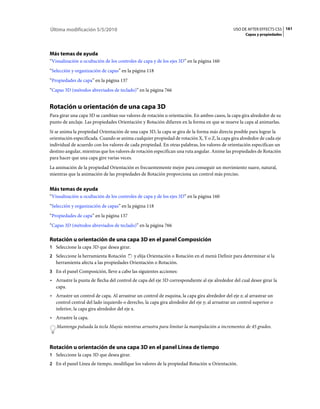 Última modificación 5/5/2010                                                                   USO DE AFTER EFFECTS CS5 161
                                                                                                     Capas y propiedades




Más temas de ayuda
“Visualización u ocultación de los controles de capa y de los ejes 3D” en la página 160
“Selección y organización de capas” en la página 118
“Propiedades de capa” en la página 137
“Capas 3D (métodos abreviados de teclado)” en la página 766


Rotación u orientación de una capa 3D
Para girar una capa 3D se cambian sus valores de rotación u orientación. En ambos casos, la capa gira alrededor de su
punto de anclaje. Las propiedades Orientación y Rotación difieren en la forma en que se mueve la capa al animarlas.
Si se anima la propiedad Orientación de una capa 3D, la capa se gira de la forma más directa posible para lograr la
orientación especificada. Cuando se anima cualquier propiedad de rotación X, Y o Z, la capa gira alrededor de cada eje
individual de acuerdo con los valores de cada propiedad. En otras palabras, los valores de orientación especifican un
destino angular, mientras que los valores de rotación especifican una ruta angular. Anime las propiedades de Rotación
para hacer que una capa gire varias veces.
La animación de la propiedad Orientación es frecuentemente mejor para conseguir un movimiento suave, natural,
mientras que la animación de las propiedades de Rotación proporciona un control más preciso.


Más temas de ayuda
“Visualización u ocultación de los controles de capa y de los ejes 3D” en la página 160
“Selección y organización de capas” en la página 118
“Propiedades de capa” en la página 137
“Capas 3D (métodos abreviados de teclado)” en la página 766

Rotación u orientación de una capa 3D en el panel Composición
1 Seleccione la capa 3D que desea girar.
2 Seleccione la herramienta Rotación     y elija Orientación o Rotación en el menú Definir para determinar si la
   herramienta afecta a las propiedades Orientación o Rotación.
3 En el panel Composición, lleve a cabo las siguientes acciones:
• Arrastre la punta de flecha del control de capa del eje 3D correspondiente al eje alrededor del cual desee girar la
  capa.
• Arrastre un control de capa. Al arrastrar un control de esquina, la capa gira alrededor del eje z; al arrastrar un
  control central del lado izquierdo o derecho, la capa gira alrededor del eje y; al arrastrar un control superior o
  inferior, la capa gira alrededor del eje x.
• Arrastre la capa.
   Mantenga pulsada la tecla Mayús mientras arrastra para limitar la manipulación a incrementos de 45 grados.



Rotación u orientación de una capa 3D en el panel Línea de tiempo
1 Seleccione la capa 3D que desea girar.
2 En el panel Línea de tiempo, modifique los valores de la propiedad Rotación u Orientación.
 