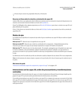 Última modificación 5/5/2010                                                                  USO DE AFTER EFFECTS CS5 162
                                                                                                    Capas y propiedades



   Presione R para mostrar las propiedades Rotación y Orientación.



Recursos en línea sobre la rotación y orientación de capas 3D
Andrew Silke ofrece una explicación sobre la diferencia existente entre la orientación (rotación de Quarternion) y la
rotación convencional (rotación de Euler) en el sitio web Guerilla CG.
Donat Van Bellinghen ofrece algunas expresiones en el foro de AE Enhancers para situar y orientar una capa 3D en el
plano definido por tres puntos.
Chris y Trish ofrecen un tutorial de vídeo en el sitio web ProVideo Coalition que muestra el uso de los controles de
capa del eje 3D.


Modos de ejes
Los modos de ejes especifican el conjunto de ejes sobre el que se transforma una capa 3D. Elija un modo en el panel
Herramientas.
Modo eje local     Alinea los ejes a la superficie de una capa 3D.
Modo eje mundial       Alinea los ejes a todas las coordenadas de la composición. Independientemente de las
rotaciones que realice en la capa, los ejes siempre representan un espacio 3D relativo al mundo 3D.
Modo eje vista     Alinea los ejes a la vista seleccionada. Por ejemplo, supongamos que se ha girado una capa y que
la vista ha cambiado a vista personalizada; cualquier transformación posterior realizada a esa capa mientras se
encuentra en el modo Ver eje se produce también en todo el eje correspondiente a la dirección desde la que se examina
la capa.
Las diferencias entre los modos de eje sólo son relevantes cuando se dispone de una cámara 3D en una composición.
Nota: Las herramientas de cámara siempre se ajustan en los ejes locales de la vista, de manera que los modos de eje no
les afecta.


Más temas de ayuda
“Sistema de coordenadas: espacio de composición y espacio de capa.” en la página 120


Interacciones con las capas 3D, orden de procesamiento y transformaciones
contraídas
Las posiciones de determinados tipos de capas en el orden de apilamiento del panel Línea de tiempo impide que los
grupos de capas 3D se procesen juntos para determinar las intersecciones y las sombras.
Una sombra proyectada por una capa 3D no afecta a una capa 2D ni a ninguna otra capa que se encuentre al otro lado
de la capa 2D en el orden de apilamiento de capas. Del mismo modo, una capa 3D no se cruza con una capa 2D ni con
ninguna otra capa que se encuentre al otro lado de la capa 2D en el orden de apilamiento de capas. Esta restricción no
existe para las luces.
 