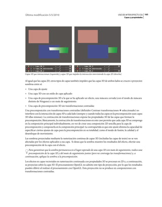 Última modificación 5/5/2010                                                                                 USO DE AFTER EFFECTS CS5 163
                                                                                                                    Capas y propiedades




Capas 3D que interseccionan (izquierda) y capas 3D que impiden la intersección interviniendo la capa 2D (derecha)


Al igual que las capas 2D, otros tipos de capas también impiden que las capas 3D de ambos lados se crucen o proyecten
sombras entre sí:
• Una capa de ajuste
• Una capa 3D con un estilo de capa aplicado
• Una capa de precomposición 3D a la que se ha aplicado un efecto, una máscara cerrada (con el modo de máscara
  distinto de Ninguno) o un mate de seguimiento
• Una capa de precomposición 3D sin transformaciones contraídas
Una precomposición con transformaciones contraídas (definidor Contraer transformaciones seleccionado) no
interfiere con la interacción de capas 3D a cada lado (siempre y cuando todas las capas en la precomposición sean capas
3D ellas mismas). La contracción de transformaciones expone las propiedades 3D de las capas que forman la
precomposición. Básicamente, la contracción de transformaciones en este caso permite que cada capa 3D se componga
en la composición principal individualmente, en vez de crear una composición 2D sencilla para la capa de
precomposición y componerla en la composición principal. La contrapartida es que este ajuste elimina la capacidad de
especificar ciertos ajustes de capa para la precomposición en su totalidad, como el modo de fusión, la calidad y el
desenfoque de movimiento.
Las sombras proyectadas mediante la rasterización continua de capas 3D (incluidas las capas de texto) no se ven
afectadas por los efectos aplicados a esa capa. Si desea que la sombra muestre los resultados del efecto, efectúe una
precomposición de la capa con el efecto.
   Para garantizar que la sombra permanezca en el lugar esperado de una capa 3D con mate de seguimiento, realice una
   precomposición de la capa 3D y del mate de seguimiento juntos (pero no contraiga las transformaciones) y, a
continuación, aplique la sombra a la precomposición.
Los efectos en capas vectoriales en rasterización continuada con propiedades 3D se procesan en 2D y, a continuación,
se proyectan sobre la capa 3D. El procesamiento OpenGL no admite este tipo de proyección, por lo que los resultados
pueden diferir al realizar el procesamiento con OpenGL. Esta proyección no se produce en composiciones con
transformaciones contraídas.
 