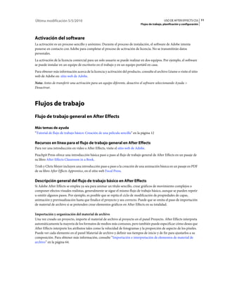 Última modificación 5/5/2010                                                                     USO DE AFTER EFFECTS CS5 11
                                                                              Flujos de trabajo, planificación y configuración




Activación del software
La activación es un proceso sencillo y anónimo. Durante el proceso de instalación, el software de Adobe intenta
ponerse en contacto con Adobe para completar el proceso de activación de licencia. No se transmitirán datos
personales.
La activación de la licencia comercial para un solo usuario se puede realizar en dos equipos. Por ejemplo, el software
se puede instalar en un equipo de escritorio en el trabajo y en un equipo portátil en casa.
Para obtener más información acerca de la licencia y activación del producto, consulte el archivo Léame o visite el sitio
web de Adobe en: sitio web de Adobe.
Nota: Antes de transferir una activación para un equipo diferente, desactive el software seleccionando Ayuda >
Desactivar.



Flujos de trabajo
Flujo de trabajo general en After Effects

Más temas de ayuda
“Tutorial de flujo de trabajo básico: Creación de una película sencilla” en la página 12

Recursos en línea para el flujo de trabajo general en After Effects
Para ver una introducción en vídeo a After Effects, visite el sitio web de Adobe.
Peachpit Press ofrece una introducción básica paso a paso al flujo de trabajo general de After Effects en un pasaje de
su libro After Effects Classroom in a Book.
Trish y Chris Meyer incluyen una introducción paso a paso a la creación de una animación básica en un pasaje en PDF
de su libro After Effects Apprentice, en el sitio web Focal Press.

Descripción general del flujo de trabajo básico en After Effects
Si Adobe After Effects se emplea ya sea para animar un título sencillo, crear gráficos de movimiento complejos o
componer efectos visuales realistas, generalmente se sigue el mismo flujo de trabajo básico, aunque se pueden repetir
u omitir algunos pasos. Por ejemplo, es posible que se repita el ciclo de modificación de propiedades de capas,
animación y previsualización hasta que finalice el proyecto y sea correcto. Puede que se omita el paso de importación
de material de archivo si se pretenden crear elementos gráficos en After Effects en su totalidad.

Importación y organización del material de archivo
Una vez creado un proyecto, importe el material de archivo al proyecto en el panel Proyecto. After Effects interpreta
automáticamente la mayoría de los formatos de medios más comunes, pero también puede especificar cómo desea que
After Effects interprete los atributos tales como la velocidad de fotogramas y la proporción de aspecto de los píxeles.
Puede ver cada elemento en el panel Material de archivo y definir sus tiempos de inicio y de fin para ajustarlos a su
composición. Para obtener más información, consulte “Importación e interpretación de elementos de material de
archivo” en la página 64.
 
