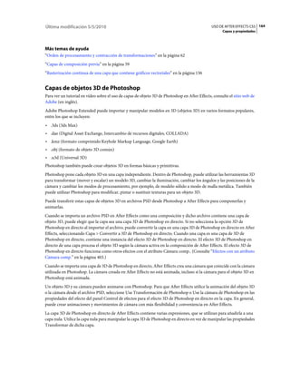 Última modificación 5/5/2010                                                                   USO DE AFTER EFFECTS CS5 164
                                                                                                     Capas y propiedades




Más temas de ayuda
“Orden de procesamiento y contracción de transformaciones” en la página 62
“Capas de composición previa” en la página 59
“Rasterización continua de una capa que contiene gráficos vectoriales” en la página 136


Capas de objetos 3D de Photoshop
Para ver un tutorial en vídeo sobre el uso de capas de objeto 3D de Photoshop en After Effects, consulte el sitio web de
Adobe (en inglés).
Adobe Photoshop Extended puede importar y manipular modelos en 3D (objetos 3D) en varios formatos populares,
entre los que se incluyen:
• .3ds (3ds Max)
• .dae (Digital Asset Exchange, Intercambio de recursos digitales, COLLADA)
• .kmz (formato comprimido Keyhole Markup Language, Google Earth)
• .obj (formato de objeto 3D común)
• .u3d (Universal 3D)
Photoshop también puede crear objetos 3D en formas básicas y primitivas.
Photoshop pone cada objeto 3D en una capa independiente. Dentro de Photoshop, puede utilizar las herramientas 3D
para transformar (mover y escalar) un modelo 3D, cambiar la iluminación, cambiar los ángulos y las posiciones de la
cámara y cambiar los modos de procesamiento, por ejemplo, de modelo sólido a modo de malla metálica. También
puede utilizar Photoshop para modificar, pintar o sustituir texturas para un objeto 3D.
Puede transferir estas capas de objetos 3D en archivos PSD desde Photoshop a After Effects para componerlas y
animarlas.
Cuando se importa un archivo PSD en After Effects como una composición y dicho archivo contiene una capa de
objeto 3D, puede elegir que la capa sea una capa 3D de Photoshop en directo. Si no selecciona la opción 3D de
Photoshop en directo al importar el archivo, puede convertir la capa en una capa 3D de Photoshop en directo en After
Effects, seleccionando Capa > Convertir a 3D de Photoshop en directo. Cuando una capa es una capa de 3D de
Photoshop en directo, contiene una instancia del efecto 3D de Photoshop en directo. El efecto 3D de Photoshop en
directo de una capa procesa el objeto 3D según la cámara activa en la composición de After Effects. El efecto 3D de
Photoshop en directo funciona como otros efectos con el atributo Cámara comp.. (Consulte “Efectos con un atributo
Cámara comp.” en la página 403.)
Cuando se importa una capa de 3D de Photoshop en directo, After Effects crea una cámara que coincide con la cámara
utilizada en Photoshop. La cámara creada en After Effects no está animada, incluso si la cámara para el objeto 3D en
Photoshop está animada.
Un objeto 3D y su cámara pueden animarse con Photoshop. Para que After Effects utilice la animación del objeto 3D
o la cámara desde el archivo PSD, seleccione Use Transformación de Photoshop o Use la cámara de Photoshop en las
propiedades del efecto del panel Control de efectos para el efecto 3D de Photoshop en directo en la capa. En general,
puede crear animaciones y movimientos de cámara con más flexibilidad y conveniencia en After Effects.
La capa 3D de Photoshop en directo de After Effects contiene varias expresiones, que se utilizan para añadirla a una
capa nula. Utilice la capa nula para manipular la capa 3D de Photoshop en directo en vez de manipular las propiedades
Transformar de dicha capa.
 