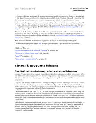 Última modificación 5/5/2010                                                                    USO DE AFTER EFFECTS CS5 165
                                                                                                      Capas y propiedades



   Para mover las capas seleccionadas de forma que sus puntos de anclaje se encuentren en el centro en la vista actual,
   elija Capa > Transformar > Centrar en vista, o bien, presione Ctrl + Inicio (Windows) o Comando + Inicio (Mac OS).
Este comando es especialmente útil para transferir una capa de objeto 3D a la parte apropiada de una escena.
    Para reducir el tiempo que tarda en procesarse un objeto 3D para la previsualización, cambie el ajuste de calidad de
    imagen de la capa a Borrador. Con este ajuste, el motor de procesamiento de Photoshop integrado en After Effects crea
una imagen procesada más simple que el modelo 3D. (Consulte “Definidores de capa y columnas del panel Línea de
tiempo” en la página 131).
Para pintar sobre las texturas del objeto 3D, modificar sus opciones de material, cambiar su iluminación o editar el
propio objeto, debe volver a Photoshop. La forma más conveniente de editar el archivo PSD original es abrirlo en
Photoshop con el comando Editar original de After Effects. (Consulte “Edición del material de archivo en su aplicación
original” en la página 82).
Nota: Para editar el modelo 3D, debe utilizar un programa de creación 3D, no Photoshop ni After Effects.
Lutz Albrecht incluye sugerencias en su blog (en inglés) para trabajar con capas de objetos 3D en Photoshop.


Más temas de ayuda
“Preparación e importación de archivos de Photoshop” en la página 106
“Efectos con un atributo Cámara comp.” en la página 403
“Capas 3D” en la página 158
“Cámaras, luces y puntos de interés” en la página 165



Cámaras, luces y puntos de interés
Creación de una capa de cámara y cambio de los ajustes de la cámara
Las capas 3D se pueden ver desde cualquier ángulo y distancia mediante capas de cámara. Igual que en mundo real es
más fácil mover las cámaras de un lado a otro de una escena que mover y girar la propia escena, frecuentemente es más
fácil obtener diferentes vistas de una composición configurando una capa de cámara y moviéndola en una
composición.
Los ajustes de la cámara se pueden modificar y animar para configurar la cámara de forma que coincida con la cámara
y los ajustes reales utilizados para grabar material de archivo con el que está realizando la composición. También se
pueden utilizar ajustes de la cámara para agregar comportamientos de cámara, desde desenfoque de profundidad de
campo a panorámicas y travelins, a efectos y animaciones sintéticos.
Las cámaras sólo afectan a las capas 3D y 2D a las que se haya aplicado un efecto con un atributo Cámara comp. Los
efectos que tienen el atributo Cámara comp. permiten utilizar la cámara o las luces de composición activa para ver o
iluminar un efecto desde distintos ángulos para simular efectos 3D más sofisticados. After Effects puede interactuar
con las capas 3D de Photoshop mediante el efecto 3D de Photoshop en directo, que es un ejemplo especial de un efecto
Cámara comp.
Puede elegir ver una composición a través de la cámara activa o a través de una cámara personalizada con nombre. La
cámara activa es la cámara más alta del panel Línea de tiempo en el tiempo actual para el que se ha seleccionado el
definidor Vídeo . La vista de la cámara activa es el punto de vista utilizado para crear el resultado final y las
composiciones anidadas. Si no ha creado una cámara personalizada, la cámara activa coincide con la vista de
composición predeterminada.
 