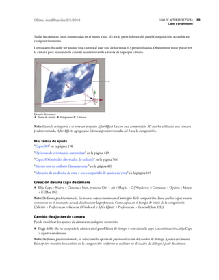 Última modificación 5/5/2010                                                                   USO DE AFTER EFFECTS CS5 166
                                                                                                     Capas y propiedades



Todas las cámaras están enumeradas en el menú Vista 3D, en la parte inferior del panel Composición, accesible en
cualquier momento.
Lo más sencillo suele ser ajustar una cámara al usar una de las vistas 3D personalizadas. Obviamente no se puede ver
la cámara para manipularla cuando se está mirando a través de la propia cámara.




                                                        B
                         A




                                             C



Ejemplo de cámara
A. Punto de interés B. Fotograma C. Cámara


Nota: Cuando se importa o se abre un proyecto After Effect 5.x con una composición 3D que ha utilizado una cámara
predeterminada, After Effects agrega una Cámara predeterminada AE 5.x a la composición.


Más temas de ayuda
“Capas 3D” en la página 158
“Opciones de orientación automática” en la página 129
“Capas 3D (métodos abreviados de teclado)” en la página 766
“Efectos con un atributo Cámara comp.” en la página 403
“Selección de un diseño de vista y uso compartido de ajustes de vista” en la página 187

Creación de una capa de cámara
❖ Elija Capa > Nueva > Cámara, o bien, presione Ctrl + Alt + Mayús + C (Windows) o Comando + Opción + Mayús
   + C (Mac OS).
Nota: De forma predeterminada, las nuevas capas comienzan al principio de la composición. Para que las capas nuevas
comiencen en el momento actual, deseleccione la preferencia Crear capas en el tiempo de inicio de la composición
(Edición > Preferencias > General (Windows) o After Effects > Preferencias > General (Mac OS)).

Cambio de ajustes de cámara
Puede modificar los ajustes de cámara en cualquier momento.
❖ Haga doble clic en la capa de la cámara en el panel Línea de tiempo o seleccione la capa y, a continuación, elija Capa
   > Ajustes de cámara.
Nota: De forma predeterminada, se selecciona la opción de previsualización del cuadro de diálogo Ajustes de cámara.
Esta opción muestra los cambios en la composición conforme se realizan en el cuadro de diálogo Ajuste de cámara.
 