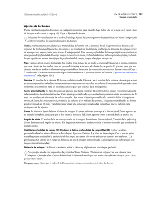 Última modificación 5/5/2010                                                                   USO DE AFTER EFFECTS CS5 167
                                                                                                     Capas y propiedades




Ajustes de la cámara
Puede cambiar los ajustes de cámara en cualquier momento; para hacerlo, haga doble clic en la capa en el panel Línea
de tiempo o seleccione la capa y elija Capa > Ajustes de cámara.
   Seleccione Previsualización en el cuadro de diálogo Ajustes de cámara para ver los resultados en el panel Composición
   conforme modifica los ajustes del cuadro de diálogo.
Nota: Los tres aspectos que afectan a la profundidad del campo son la distancia focal, la apertura y las distancia de
enfoque. La profundidad (pequeña) del campo es un resultado de la distancia focal larga, la distancia de enfoque corta y
de una apertura mayor (valor para detener F más pequeño). Una menor profundidad del campo implica un resultado de
desenfoque de profundidad de campo mayor. Lo contrario a una profundidad menor del campo es el enfoque profundo,
lo que significa un menor desenfoque de profundidad de campo porque el enfoque es superior.
Tipo Cámara de un nodo o Cámara de dos nodos. Una cámara de un nodo se orienta alrededor de sí misma, mientras
que una cámara de dos nodos tiene un punto de interés y se orienta alrededor de ese punto. El proceso para que una
cámara sea de dos nodos es el mismo que para establecer la opción de orientación automática de una cámara (Capa >
Transformar > Orientación automática) para orientarse hacia el punto de interés. (Consulte “Opciones de orientación
automática” en la página 129.)
Nombre El nombre de la cámara. De forma predeterminada, Cámara 1 es el nombre de la primera cámara que se crea
en una composición; todas las cámaras posteriores se enumeran en orden ascendente. Es recomendable que seleccione
nombres característicos para las distintas cámaras para que sea más fácil distinguirlas.
Ajuste preestablecido El tipo de ajustes de cámara que desea emplear. El nombre de los ajustes preestablecidos está
relacionado con las distancias focales. Cada ajuste preestablecido representa el comportamiento de una cámara de 35
mm con una lente de distancia focal determinada. Por tanto, el ajuste preestablecido también define el Ángulo de
visión, el Zoom, la Distancia focal, Distancia de enfoque y los valores de apertura. El ajuste preestablecido de forma
predeterminada es 50 mm. También puede crear una cámara personalizada y especificar nuevos valores para
cualquiera de los ajustes.
Zoom La distancia desde la lente al plano de imagen. En otras palabras, una capa a la distancia del Zoom aparece en
su tamaño completo, una capa que es dos veces la distancia del Zoom aparece como la mitad de alta y ancha, etc.
Ángulo de visión El ancho de la escena capturada en la imagen. Los valores Distancia focal, Tamaño de la película y
Zoom determinan el ángulo de visión. Un ángulo de visión más ancho produce el mismo resultado que una lente de
ángulo ancho.
Habilitar profundidad de campo (MS Windows) o Activar profundidad de campo (Mac OS) Aplica variables
personalizadas a los ajustes Distancia de enfoque, Apertura, Detener F y Nivel de desenfoque. Con el uso de estas
variables puede manipular la profundidad de campo para crear efectos de enfoque de cámara más realistas. (La
profundidad de campo es el rango de distancia en que la imagen está enfocada. Las imágenes que sobrepasan este
rango están desenfocadas.)
Distancia de enfoque La distancia existente entre la cámara y el plano con un enfoque perfecto.

   Por ejemplo, añada esta expresión a la propiedad Focus Distance (Distancia de enfoque) de una cámara para
   bloquear el plano focal en el punto de interés de la cámara de modo que este punto esté enfocado: length(position,
pointOfInterest)

Bloquear zoom Hace que el valor de la Distancia de enfoque coincida con el valor de Zoom.
 