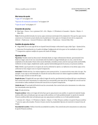 Última modificación 5/5/2010                                                                    USO DE AFTER EFFECTS CS5 170
                                                                                                       Capas y propiedades




Más temas de ayuda
“Capas 3D” en la página 158
“Opciones de orientación automática” en la página 129
“Capas de ajuste” en la página 117

Creación de una luz
❖ Elija Capa > Nueva > Luz, o presione Ctrl + Alt + Mayús + L (Windows) o Comando + Opción + Mayús + L
   (Mac OS).
Nota: De forma predeterminada, las nuevas capas comienzan al principio de la composición. Para que las capas nuevas
comiencen en el momento actual, deseleccione la preferencia Crear capas en el tiempo de inicio de la composición
(Edición > Preferencias > General (Windows) o After Effects > Preferencias > General (Mac OS)).

Cambio de ajustes de luz
❖ Haga doble clic en una capa de luz en el panel Línea de tiempo o seleccione la capa y elija Capa > Ajustes de luz.

   Seleccione Previsualización en el cuadro de diálogo Configuración de la luz para ver los resultados en el panel
   Composición conforme modifica los ajustes del cuadro de diálogo.

Ajustes de luz
Tipo de luz Paralelo emite luz direccional e ilimitada desde un origen infinitamente distante, aproximando la luz
desde un origen como el sol. Luz concentrada emite luz desde un origen limitado por un cono, como los focos
empleados en los decorados. Punto emite una luz ilimitada y omnidireccional, como los rayos que emite una bombilla.
Ambiente no tiene origen, simplemente ayuda a aportar luminosidad general a la escena y no proyecta sombras.
Nota: Debido a que la posición en el espacio de una luz ambiental no afecta a su influencia en las demás capas, la luz
ambiental no tiene ningún icono en el panel Composición.
Intensidad El brillo de la luz. Los valores negativos crean ausencia de luz. La ausencia de luz resta color a la capa. Por
ejemplo, si una capa ya está iluminada, la creación de una luz direccional con valores negativos también orientada
hacia esa capa, oscurece un área de la capa.
Ángulo de cono El ángulo del cono que rodea el origen de una luz, que determina la anchura del rayo a una distancia.
Este control está activo únicamente si se selecciona Luz concentrada como tipo de luz. El ángulo de cono de una luz
concentrada se indica mediante la forma del icono de luz en el panel Composición.
Calado de cono El suavizado del borde de una luz concentrada. Este control está activo únicamente si se selecciona
Luz concentrada como tipo de luz.
Color El color de la luz.

Proyecta sombras Indica si el origen de la luz hace que la capa proyecte una sombra. La opción de material Acepta
sombras debe estar activada para que una capa reciba sombras; es el valor predeterminado. La opción de material
Proyecta sombras debe estar activada para que una capa proyecte sombras; no es el valor predeterminado.
    Presione Alt + Mayús + C (Windows) u Opción + Mayús + C (Mac OS) para cambiar a la opción Proyecta sombras
    para las capas seleccionadas. Presione AA para mostrar las propiedades Opciones de material en el panel Línea de
tiempo.
Oscuridad de la sombra Define el nivel de oscuridad de la sombra. Este control está activo únicamente si se selecciona
la opción Proyecta sombras.
 