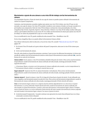 Última modificación 5/5/2010                                                                    USO DE AFTER EFFECTS CS5 172
                                                                                                       Capas y propiedades




Movimiento o ajuste de una cámara o una vista 3D de trabajo con las herramientas de
cámara
Las propiedades Posición y Punto de interés de una capa de cámara se pueden ajustar utilizado la herramientas de
cámara en el panel Composición.
Asimismo, estas herramientas se pueden emplear para ajustar una vista 3D de trabajo, una vista 3D que no está
asociada a una capa de cámara. Las vistas 3D se pueden considerar como cámaras virtuales con las que se puede ver y
previsualizar una composición. Entre las vistas 3D de trabajo se incluyen las vistas personalizadas y las vistas
ortográficas fijas (Frente, Izquierda, Superior, Atrás, Derecha o Inferior). Las vistas 3D de trabajo resultan útiles para
colocar y previsualizar elementos en una escena 3D. Si se utiliza una herramienta de cámara para ajustar una vista 3D
de trabajo, los valores de propiedad de la capa no se verán afectados.
Una vez modificada la vista 3D, puede restablecerla seleccionando Vista > Restablecer vista 3D.
En las vistas ortográficas fijas no se puede utilizar la herramienta Cámara orbital.
Para obtener información sobre la selección y el uso de las vistas 3D, consulte “Selección de una vista 3D” en la
página 187.
1 En el menú Vista 3D situado en la parte inferior del panel Composición, seleccione la vista 3D de cámara para
   ajustar.
2 Active una herramienta de cámara.
Para ello, selecciónela en el panel Herramientas o presione C para recorrer las diferentes herramientas. La forma más
sencilla de cambiar entre las herramientas de cámara es seleccionar la Herramienta de cámara unificada        y usar los
botones de un ratón de tres botones.
Cámara orbital Gira la cámara o vista 3D moviéndose alrededor del punto de interés. (Para activar esta herramienta
temporalmente cuando la herramienta de cámara unificada esté seleccionada, mantenga presionado el botón
izquierdo del ratón.)
   Al presionar Mayús y arrastrar con la herramienta de cámara unificada seleccionada, se activa temporalmente la
   herramienta Cámara orbital y se restringe la rotación hacia un eje
Seguir cámara XY Ajusta la vista 3D o la cámara horizontal o verticalmente. (Para activar esta herramienta
temporalmente cuando la herramienta de cámara unificada esté seleccionada, mantenga pulsado el botón central del
ratón.)
Rastrear cámara Z Ajusta la cámara o vista 3D a lo largo de la línea hacia el punto de interés. Si está utilizando una
vista ortográfica, esta herramienta ajusta la escala de la vista. (Para activar esta herramienta temporalmente cuando la
Herramienta de cámara unificada esté seleccionada, mantenga presionado el botón derecho del ratón.)
Nota: La herramienta Seguir cámara Z se comporta de forma distinta dependiendo de si se selecciona en el panel
Herramientas o se activa utilizando el botón derecho del ratón cuando la herramienta de cámara unificada está
seleccionada en el panel Herramientas. Cuando se selecciona directamente, la herramienta Seguir cámara Z también
mueve el punto de interés; si se activa utilizando el botón derecho del ratón cuando la herramienta de cámara unificada
está seleccionada, la herramienta Seguir cámara Z no mueve el punto de interés.
3 Arrástrela al panel Composición. Se puede continuar una operación de arrastre fuera del panel una vez se haya
   comenzado a arrastrar dentro del panel.
Una vez modificada la vista 3D, puede restablecerla seleccionando Vista > Restablecer vista 3D.
 
