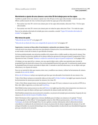 Última modificación 5/5/2010                                                                    USO DE AFTER EFFECTS CS5 173
                                                                                                       Capas y propiedades




Movimiento o ajuste de una cámara o una vista 3D de trabajo para ver las capas
También se puede mover una cámara o ajustar una vista 3D para ver las capas seleccionadas o todas las capas. After
Effects cambia el punto de vista y la dirección para incluir las capas que se han seleccionado.
• Para ajustar una vista 3D o mover una cámara para ver las capas seleccionadas, seleccione Vista > Ver las capas
  seleccionadas.
• Para ajustar una vista 3D o mover una cámara para ver todas las capas, seleccione Vista > Ver todas las capas.
Para ver los métodos abreviados de teclado para estos comandos, consulte “Capas 3D (métodos abreviados de
teclado)” en la página 766.


Más temas de ayuda
“Selección de una vista 3D” en la página 187
“Selección de un diseño de vista y uso compartido de ajustes de vista” en la página 187

Sugerencias y recursos en línea sobre el movimiento y animación con cámaras y luces
Antes de mover una cámara, seleccione una vista distinta a Cámara activa. Si se está utilizando la vista de cámara activa,
se está viendo a través de la cámara, lo que dificulta el manejo.
De forma predeterminada, una estructura metálica de la cámara sólo es visible cuando se selecciona la cámara. Para
mostrar siempre la estructura metálica de la cámara, defina las opciones de vista para el panel Composición (Vista >
Opciones de vista). (Consulte “Mostrar u ocultar los controles de capa en el panel Composición” en la página 188.)
Al trabajar con una capa de luz o cámara, cree una capa de objeto nulo y utilice una expresión para vincular la
propiedad Punto de interés de la cámara o luz con la propiedad Posición de la capa nula. A continuación, puede animar
la propiedad Punto de interés moviendo el objeto nulo. A menudo es más fácil seleccionar y ver un objeto nulo que
seleccionar y ver el punto de interés.
Para ver un tutorial de vídeo que muestra cómo crear y modificar una cámara y utilizar las herramientas de cámara,
consulte el sitio web de Adobe.
El foro de AE Enhancers incluye una expresión que hace que más adecuado el movimiento de una cámara o luz.
Trish y Chris Meyer incluyen un tutorial de vídeo en el sitio web ProVideo Coalition (en inglés) que muestra el uso de
las herramientas de cámara para ajustar las cámaras y las vistas 3D.
Trish y Chris Meyer proporcionan un tutorial para el uso de capas 3D, luces y cámaras en una sección en PDF de su
libro After Effects Apprentice, en el sitio web Focal Press.
Matt Haliski incluye instrucciones en su sitio web HexLuv (en inglés) que describen cómo emparentar una cámara con
un sistema de capas de objetos null para que la animación de cámara resulte más fácil y eficaz.
Dale Bradshaw proporciona una secuencia de comandos y un proyecto de ejemplo para automatizar el aparejo de una
cámara en el sitio web de Creative Workflow Hacks.
Mark Christiansen ofrece sugerencias y técnicas detalladas para el trabajo con cámaras en el capítulo “Virtual
Cinematography in After Effects” (Cinematografía virtual en After Effects) perteneciente a After Effects Studio
Techniques, en el sitio web Peachpit Press. En este capítulo se incluye información sobre la distorsión de lentes
coincidentes, la realización de movimientos de cámara, la proyección de cámara (asignación de cámara), el uso del
enfoque de bastidor, la creación de desenfoque roto, el uso del granulado y la selección de una velocidad de fotogramas
para que coincida con la narración.
 