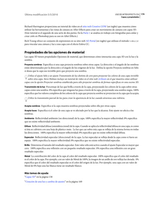 Última modificación 5/5/2010                                                                     USO DE AFTER EFFECTS CS5 174
                                                                                                       Capas y propiedades



Richard Harrington proporciona un tutorial de vídeo en el sitio web Creative COW (en inglés) que muestra cómo
utilizar las herramientas y las vistas de cámara en After Effects para crear un movimiento de cámara con capas 3D.
(Este tutorial es el segundo de una serie de dos partes. En la Parte 1 se analiza en trabajo con fotografías para aislar y
crear cielo en Photoshop para su uso en After Effects.)
Rich Young ofrece un conjunto de expresiones en su sitio web AE Portal (en inglés) que utilizan el método toWorld
para vincular una cámara y luz a una capa con el efecto Esfera CC.


Propiedades de las opciones de material
Las capas 3D tienen propiedades Opciones de material, que determinan cómo interactúa una capa 3D con la luz y la
sombra.
Proyecta sombras Especifica si una capa proyecta sombras sobre otras capas. La dirección y el ángulo de las sombras
están determinados por la dirección y el ángulo de los orígenes de la luz. Defina la opción Proyecta sombras en Sólo
si desea que la capa sea invisible pero que proyecte una sombra.
   Utilice el ajuste Sólo y un ajuste Transmisión de luz distinto de cero para proyectar los colores de una capa invisible
   sobre otra capa. Steve Holmes incluye un tutorial de vídeo en el sitio web Artbeats en el que muestra cómo utilizar
capas con la opción Proyectar sombras establecida para sólo proyectar sombras de formas específicas en una escena 3D.
Transmisión de la luz Porcentaje de luz que brilla a través de la capa, proyectando los colores de la capa sobre otras
capas como una sombra. 0% especifica que ninguna luz pasa a través de la capa, proyectando una sombra negra. 100%
especifica que los valores completos de los colores de la capa que proyecta sombra se proyectan en la capa que la acepta.
   Utilice la transmisión parcial de luz para crear la apariencia de la luz cuando atraviesa una vidriera.


Acepta sombras Especifica si la capa muestra sombras proyectadas sobre ella por otras capas.

Acepta luces Especifica si el color de una capa se ve afectado por la luz que la alcanza. Este ajuste no afecta a las
sombras.
Ambiente Reflectividad ambiente (no direccional) de la capa. 100% especifica la mayor reflectividad; 0% especifica
que no existe reflectividad ambiente.
Difuso Reflectividad difusa (omnidireccional) de la capa. Cuando se aplica la reflectividad difusa en una capa, es como
si ésta se cubriera con una hoja de plástico mate. La luz que cae sobre esta capa se refleja de la misma forma en todas
las direcciones. 100% especifica la mayor reflectividad; 0% especifica que no existe reflectividad difusa.
Especular Reflectividad especular (direccional) de la capa. La luz especular se refleja desde la capa como si fuera un
espejo. 100% especifica la mayor reflectividad; 0% especifica que no existe reflectividad especular.
Brillo Determina el tamaño del resaltado especular. Este valor sólo está activo cuando el ajuste Especular es mayor que
cero. 100% especifica una reflexión con un pequeño resaltado especular. 0% especifica una reflexión con un gran
resaltado especular.
Metal La contribución del color de la capa al color del resaltado especular. 100% especifica que el color del resaltado
es el color de la capa. Por ejemplo, con un valor de Metal de 100%, la imagen de un anillo de oro refleja luz dorada. 0%
especifica que el color del resaltado especular es el color del origen de la luz. Por ejemplo, una capa con un valor de
Metal de 0% bajo una luz blanca tiene un resaltado blanco.


Más temas de ayuda
“Capas 3D” en la página 158
“Creación de una luz y cambio de ajustes” en la página 169
 
