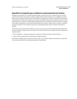Última modificación 5/5/2010                                                                  USO DE AFTER EFFECTS CS5 175
                                                                                                    Capas y propiedades




Especificar la resolución que se utilizará en el procesamiento de sombras
El plugin de procesamiento 3D avanzado (predeterminado) se utiliza para procesar composiciones que contienen
capas 3D de intersecado. Para procesar sombras, el plugin utiliza mapas de sombras, que son imágenes procesadas
desde el punto de vista de cada fuente de luz. Normalmente, la resolución de la sombra se calcula de forma automática
en función de la resolución de la composición y los ajustes de calidad de las capas. Si la resolución normal no crea la
calidad que desea o se procesa con demasiada lentitud, puede ajustar la resolución del mapa de sombras. Por ejemplo,
si las sombras se desenfocan y la opción del material Difusión de la sombra se define como 0, aumente la resolución
del mapa de sombras. O, si las sombras se procesan con demasiada lentitud, reduzca la resolución del mapa de
sombras.
Cuando una capa con proyección de sombras se cruza con otra capa, a veces existe un pequeño espacio detrás de la
intersección donde se supone que hay una sombra. Para reducir el tamaño de este espacio, aumente la resolución del
mapa de sombras.
1 Elija Composición > Ajustes de Composición, y haga clic en la ficha Avanzado y presione Opciones.
2 Elija un valor (en píxeles) del menú Resolución de Mapa de Sombras.
Para obtener resultados óptimos, seleccione Tamaño comp. o una resolución superior al tamaño de la composición.
Con resoluciones inferiores las sombras pueden aparecer desenfocadas.
 