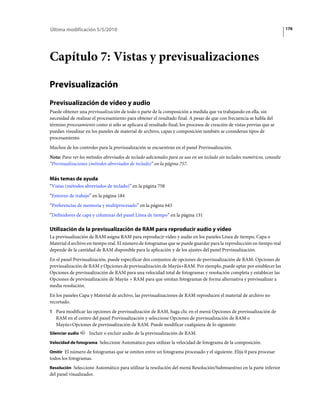 Última modificación 5/5/2010                                                                                              176




Capítulo 7: Vistas y previsualizaciones

Previsualización
Previsualización de vídeo y audio
Puede obtener una previsualización de todo o parte de la composición a medida que va trabajando en ella, sin
necesidad de realizar el procesamiento para obtener el resultado final. A pesar de que con frecuencia se habla del
término procesamiento como si sólo se aplicara al resultado final, los procesos de creación de vistas previas que se
puedan visualizar en los paneles de material de archivo, capas y composición también se consideran tipos de
procesamiento.
Muchos de los controles para la previsualización se encuentran en el panel Previsualización.
Nota: Para ver los métodos abreviados de teclado adicionales para su uso en un teclado sin teclados numéricos, consulte
“Previsualizaciones (métodos abreviados de teclado)” en la página 757.


Más temas de ayuda
“Vistas (métodos abreviados de teclado)” en la página 758
“Entorno de trabajo” en la página 184
“Preferencias de memoria y multiprocesado” en la página 643
“Definidores de capa y columnas del panel Línea de tiempo” en la página 131

Utilización de la previsualización de RAM para reproducir audio y vídeo
La previsualización de RAM asigna RAM para reproducir vídeo y audio en los paneles Línea de tiempo, Capa o
Material d archivo en tiempo real. El número de fotogramas que se puede guardar para la reproducción en tiempo real
depende de la cantidad de RAM disponible para la aplicación y de los ajustes del panel Previsualización.
En el panel Previsualización, puede especificar dos conjuntos de opciones de previsualización de RAM: Opciones de
previsualización de RAM y Opciones de previsualización de Mayús+RAM. Por ejemplo, puede optar por establecer las
Opciones de previsualización de RAM para una velocidad total de fotogramas y resolución completa y establecer las
Opciones de previsualización de Mayús + RAM para que omitan fotogramas de forma alternativa y previsualizar a
media resolución.
En los paneles Capa y Material de archivo, las previsualizaciones de RAM reproducen el material de archivo no
recortado.
1 Para modificar las opciones de previsualización de RAM, haga clic en el menú Opciones de previsualización de
   RAM en el centro del panel Previsualización y seleccione Opciones de previsualización de RAM o
   Mayús+Opciones de previsualización de RAM. Puede modificar cualquiera de lo siguiente:
Silenciar audio     Incluir o excluir audio de la previsualización de RAM.
Velocidad de fotograma Seleccione Automático para utilizar la velocidad de fotograma de la composición.

Omitir El número de fotogramas que se omiten entre un fotograma procesado y el siguiente. Elija 0 para procesar
todos los fotogramas.
Resolución Seleccione Automático para utilizar la resolución del menú Resolución/Submuestreo en la parte inferior
del panel visualizador.
 