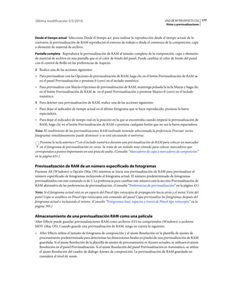 Última modificación 5/5/2010                                                                     USO DE AFTER EFFECTS CS5 177
                                                                                                  Vistas y previsualizaciones



Desde el tiempo actual Seleccione Desde el tiempo act. para realizar la reproducción desde el tiempo actual; de lo
contrario, la previsualización de RAM reproducirá el entorno de trabajo o desde el comienzo de la composición, capa
o elemento de material de archivo.
Pantalla completa Reproduzca la previsualización de RAM al tamaño completo de la composición, capa o elemento
de material de archivo en una pantalla que es el color de fondo del panel. Puede cambiar el color de fondo del panel
con el control de Brillo en las preferencias de Aspecto.
2 Realice una de las acciones siguientes:
• Para previsualizar con las Opciones de previsualización de RAM, haga clic en el botón Previsualización de RAM
  en el panel Previsualización o presione 0 (cero) en el teclado numérico.
• Para previsualizar con Mayús+Opciones de previsualización de RAM, mantenga pulsada la tecla Mayús y haga clic
  en el botón Previsualización de RAM   en el panel Previsualización o presione Mayús+0 (cero) en el teclado
  numérico.
3 Para detener una previsualización de RAM, realice una de las acciones siguientes:
• Para dejar el indicador de tiempo actual en el último fotograma que se haya reproducido, presione la barra
  espaciadora.
• Para dejar el indicador de tiempo real en la posición en la que se encontraba cuando empezó la previsualización de
  RAM, haga clic en el botón Previsualización de RAM o presione cualquier botón que no sea la barra espaciadora.
Nota: El rendimiento de las previsualizaciones RAM realizado teniendo seleccionada la preferencia Procesar varios
fotogramas simultáneamente puede disminuir si se está ejecutando el antivirus.
    Presione la tecla asterisco (*) en el teclado numérico durante una previsualización de RAM para colocar un marcador
    en el fotograma de previsualización en curso. Se trata de un método muy cómodo para colocar marcadores que
correspondan a puntos importantes en una pista de audio. (Consulte “Marcadores de capa y marcadores de composición”
en la página 631.)

Previsualización de RAM de un número especificado de fotogramas
Presione Alt (Windows) u Opción (Mac OS) mientras se inicia una previsualización de RAM para previsualizar el
número especificado de fotogramas incluyendo el fotograma actual. El número predeterminado de fotogramas
previsualizados con este comando es de 5. La preferencia para cambiar este número está la sección Previsualización de
RAM alternativa de las preferencias de previsualización. (Consulte “Preferencias de previsualización” en la página 43.)
Nota: Si el fotograma actual está en un espacio del Pincel tipo rotoscopia de propagación hacia atrás y el menú Vista del
panel Capa se establece en Pincel tipo rotoscopia, este comando del panel Capa previsualiza los fotogramas después del
fotograma actual e incluyendo el mismo. (Consulte “Fotogramas base, espacios y trazos de Pincel tipo rotoscopia” en la
página 393.)

Almacenamiento de una previsualización RAM como una película
After Effects puede guardar previsualizaciones RAM como archivos AVI no comprimidos (Windows) o archivos
MOV (Mac OS). Cuando guarde una previsualización de RAM, tenga en cuenta lo siguiente:
• After Effects utiliza el tamaño de fotograma de composición y el ajuste Resolución en la plantilla de ajustes de
  procesamiento predeterminada para determinar las dimensiones finales en píxeles de una previsualización de RAM
  guardada. Si el ajuste Resolución de la plantilla de ajustes de procesamiento es Ajustes actuales, se utilizará el ajuste
  Resolución en el panel Previsualización. Si el ajuste Resolución del panel Previsualización es Automático, se utiliza
  el ajuste Resolución del cuadro de diálogo Ajustes de composición. La previsualización de RAM guardada no
  considera el nivel de zoom.
 