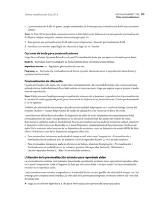 Última modificación 5/5/2010                                                                    USO DE AFTER EFFECTS CS5 178
                                                                                                 Vistas y previsualizaciones



• La previsualización RAM no genera campos entrelazados, de forma que una previsualización RAM nunca contiene
  campos.
Nota: La Vista 3D del panel de la composición activa se debe definir como Cámara activa para guardar previsualización
RAM para trabajar, aunque la composición no contenga capas 3D.
1 Tras generar una previsualización RAM, seleccione Composición > Guardar previsualización RAM
2 Introduzca un nombre, especifique una ubicación y haga clic en Guardar.


Opciones de bucle para previsualizaciones
Haga clic en el botón Opciones de bucle en el panel Previsualización hasta que que aparezca el estado que se desee:
Bucle       Reproduce la previsualización de forma repetida desde el comienzo hasta el final.
Reproducir una vez        Reproduce previsualización una vez.
Ping pong     Reproduce la previsualización de forma repetida, alternando entre la reproducción hacia delante y
reproducción hacia atrás.

Previsualización de sólo audio
Cuando previsualice sólo audio, éste se reproduce inmediatamente a la velocidad de tiempo real, a menos que haya
aplicado efectos Audio distintos de Mezclador estéreo, en cuyo caso quizá tenga que esperar a que se procese el audio
antes de reproducirlo.
Nota: Si debe procesar el audio para una previsualización, entonces sólo se procesará y reproducirá en la previsualización
la cantidad de audio especificada por el ajuste Duración de las Preferencias de previsualización. El valor predeterminado
es de 30 segundos.
Establezca la velocidad de muestreo para el audio para la totalidad del proyecto en el cuadro de diálogo Ajustes del
proyecto (Archivo > Ajustes del proyecto). El sonido de calidad de CD es estéreo de 16 bits a 44,1 KHz.
Las preferencias del hardware de audio y la Asignación de salida de audio determinan el comportamiento de las
previsualizaciones de audio. Estas preferencias no afectan al resultado final. Los ajustes del módulo de salida
determinan la calidad de audio de la salida final. Para las previsualizaciones de audio de la máxima calidad, seleccione
el dispositivo ASIO si hay uno disponible en el menú Dispositivo predeterminado de las preferencias Hardware de
audio. De lo contrario, seleccione uno de los dispositivos de su sistema, como un dispositivo de sonido WDM de After
Effects (Windows) o uno de los dispositivos integrados (Mac OS).
• Para previsualizar únicamente audio desde el tiempo actual, seleccione Composición > Previsualización >
  Previsualización de audio (de aquí en adelante) o tecla de separador decimal (,) en el teclado numérico.
• Para previsualizar únicamente audio en el entorno de trabajo, seleccione Composición > Previsualización >
  Previsualización de audio (Entorno de trabajo) o presione Alt+separador decimal (,) (Windows) u
  Opción+separador decimal (,) (Mac OS) en el teclado numérico.

Utilización de la previsualización estándar para reproducir vídeo
La previsualización estándar (normalmente denominada reproducción mediante barra espaciadora) reproduce vídeo
en el panel Composición, Capa o Diagrama de flujo que esté activo desde el tiempo actual. Con la previsualización
estándar no se reproduce audio.
Las previsualizaciones estándar se reproducen a la velocidad lo más cercana posible a la velocidad de tiempo real. Sin
embargo, para composiciones complejas, la velocidad de la previsualización puede ser mucho inferior a la velocidad
de tiempo real.
❖ Haga clic en el botón Reproducir       del panel Previsualización o presione la barra espaciadora.
 